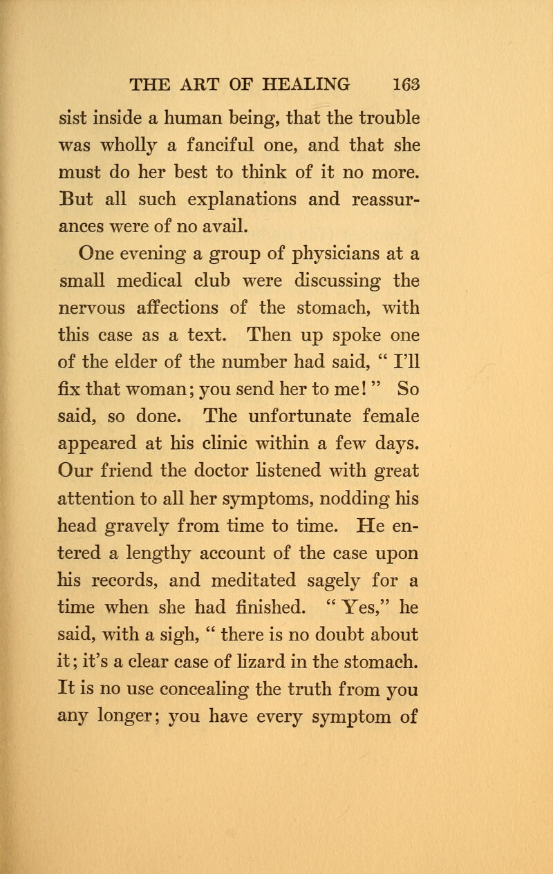sist inside a human being, that the trouble was wholly a fanciful one, and that she must do her best to think of it no more. But all such explanations and reassur- ances were of no avail. One evening a group of physicians at a small medical club were discussing the nervous affections of the stomach, with this case as a text. Then up spoke one of the elder of the number had said, I'll fix that woman; you send her to me! So said, so done. The unfortunate female appeared at his clinic within a few days. Our friend the doctor listened with great attention to all her symptoms, nodding his head gravely from time to time. He en- tered a lengthy account of the case upon his records, and meditated sagely for a time when she had finished. Yes, he said, with a sigh, there is no doubt about it; it's a clear case of lizard in the stomach. It is no use concealing the truth from you any longer; you have every symptom of