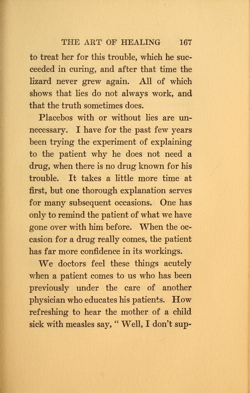 to treat her for this trouble, which he suc- ceeded in curing, and after that time the lizard never grew again. All of which shows that lies do not always work, and that the truth sometimes does. Placebos with or without lies are un- necessary. I have for the past few years been trying the experiment of explaining to the patient why he does not need a drug, when there is no drug known for his trouble. It takes a little more time at first, but one thorough explanation serves for many subsequent occasions. One has only to remind the patient of what we have gone over with him before. When the oc- casion for a drug really comes, the patient has far more confidence in its workings. We doctors feel these things acutely when a patient comes to us who has been previously under the care of another physician who educates his patients. How refreshing to hear the mother of a child sick with measles say, Well, I don't sup-