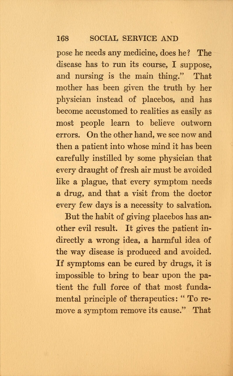 pose he needs any medicine, does he? The disease has to run its course, I suppose, and nursing is the main thing. That mother has been given the truth by her physician instead of placebos, and has become accustomed to realities as easily as most people learn to believe outworn errors. On the other hand, we see now and then a patient into whose mind it has been carefully instilled by some physician that every draught of fresh air must be avoided like a plague, that every symptom needs a drug, and that a visit from the doctor every few days is a necessity to salvation. But the habit of giving placebos has an- other evil result. It gives the patient in- directly a wrong idea, a harmful idea of the way disease is produced and avoided. If symptoms can be cured by drugs, it is impossible to bring to bear upon the pa- tient the full force of that most funda- mental principle of therapeutics: To re- move a symptom remove its cause. That