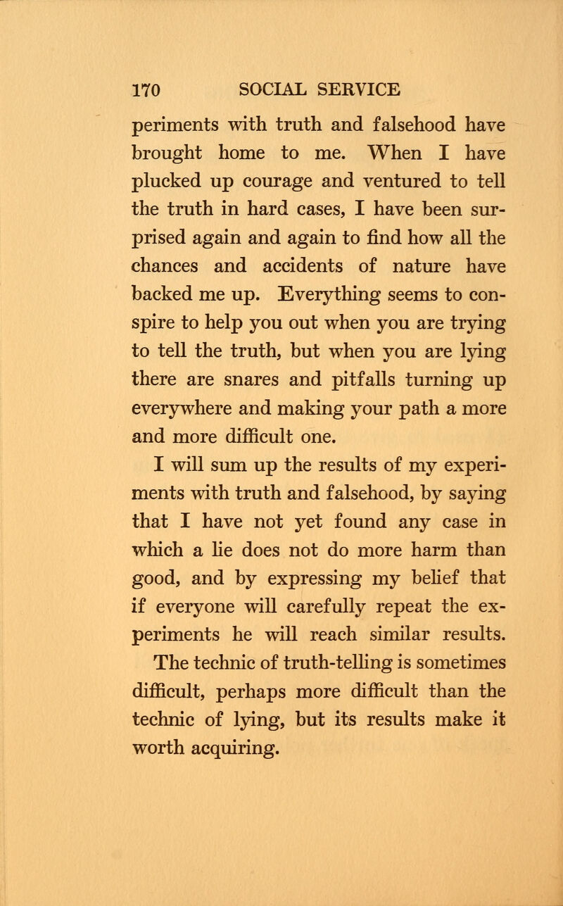 periments with truth and falsehood have brought home to me. When I have plucked up courage and ventured to tell the truth in hard cases, I have been sur- prised again and again to find how all the chances and accidents of nature have backed me up. Everything seems to con- spire to help you out when you are trying to tell the truth, but when you are lying there are snares and pitfalls turning up everywhere and making your path a more and more difficult one. I will sum up the results of my experi- ments with truth and falsehood, by saying that I have not yet found any case in which a he does not do more harm than good, and by expressing my belief that if everyone will carefully repeat the ex- periments he will reach similar results. The technic of truth-telling is sometimes difficult, perhaps more difficult than the technic of lying, but its results make it worth acquiring.