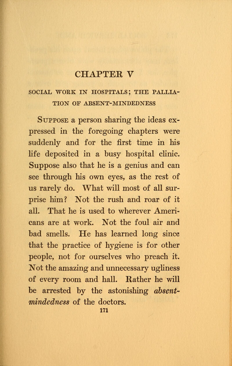 CHAPTER V SOCIAL WORK IN HOSPITALS; THE PALLIA- TION OF ABSENT-MINDEDNESS Suppose a person sharing the ideas ex- pressed in the foregoing chapters were suddenly and for the first time in his life deposited in a busy hospital clinic. Suppose also that he is a genius and can see through his own eyes, as the rest of us rarely do. What will most of all sur- prise him? Not the rush and roar of it all. That he is used to wherever Ameri- cans are at work. Not the foul air and bad smells. He has learned long since that the practice of hygiene is for other people, not for ourselves who preach it. Not the amazing and unnecessary ugliness of every room and hall. Rather he will be arrested by the astonishing absent- mindedness of the doctors.
