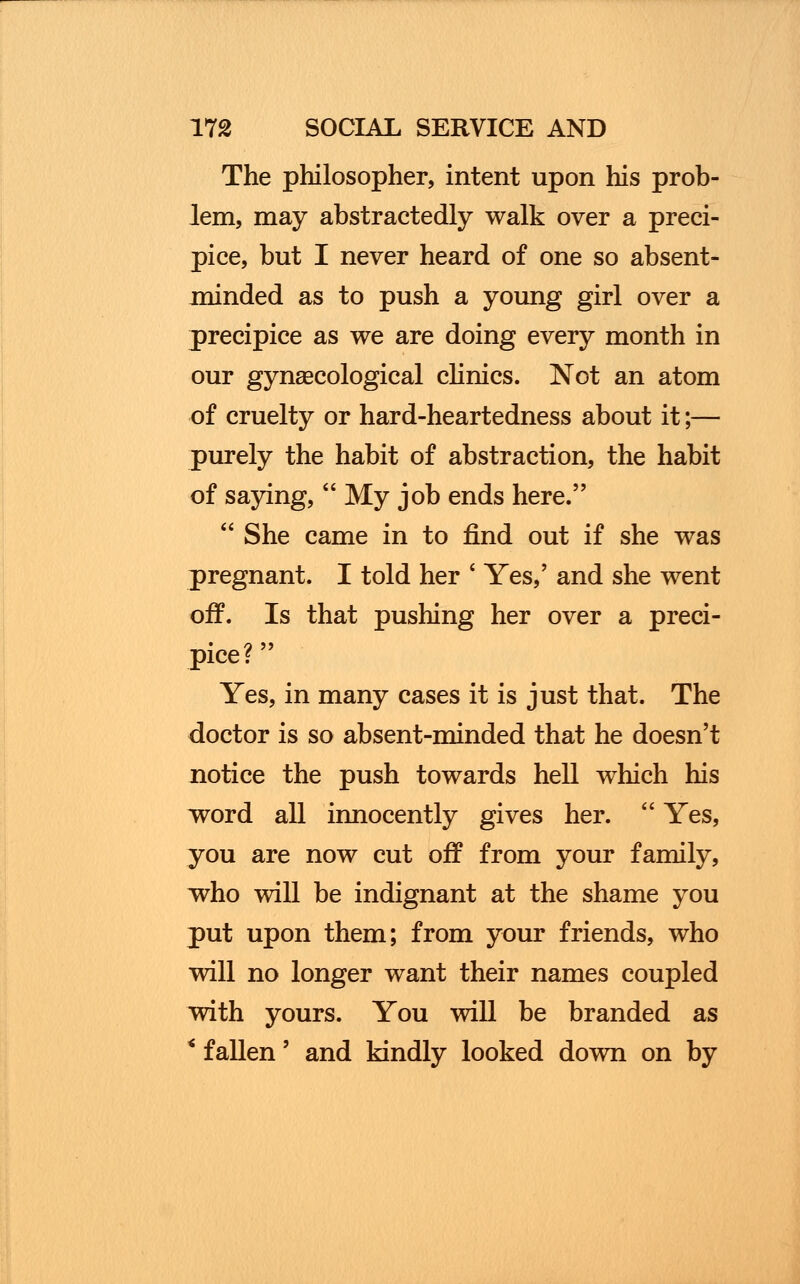 The philosopher, intent upon his prob- lem, may abstractedly walk over a preci- pice, but I never heard of one so absent- minded as to push a young girl over a precipice as we are doing every month in our gynaecological clinics. Not an atom of cruelty or hard-heartedness about it;— purely the habit of abstraction, the habit of saying,  My job ends here.  She came in to find out if she was pregnant. I told her ' Yes,' and she went off. Is that pushing her over a preci- pice? Yes, in many cases it is just that. The doctor is so absent-minded that he doesn't notice the push towards hell which his word all innocently gives her. ' Yes, you are now cut off from your family, who will be indignant at the shame you put upon them; from your friends, who will no longer want their names coupled with yours. You will be branded as * fallen' and kindly looked down on by