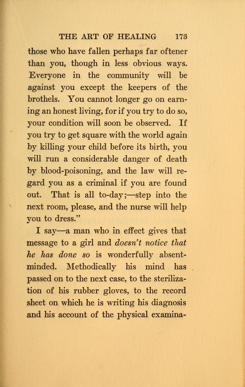 those who have fallen perhaps far oftener than you, though in less obvious ways. Everyone in the community will be against you except the keepers of the brothels. You cannot longer go on earn- ing an honest living, for if you try to do so, your condition will soon be observed. If you try to get square with the world again by killing your child before its birth, you will run a considerable danger of death by blood-poisoning, and the law will re- gard you as a criminal if you are found out. That is all to-day;—step into the next room, please, and the nurse will help you to dress. I say—a man who in effect gives that message to a girl and doesn't notice that he has done so is wonderfully absent- minded. Methodically his mind has passed on to the next case, to the steriliza- tion of his rubber gloves, to the record sheet on which he is writing his diagnosis and his account of the physical examina-