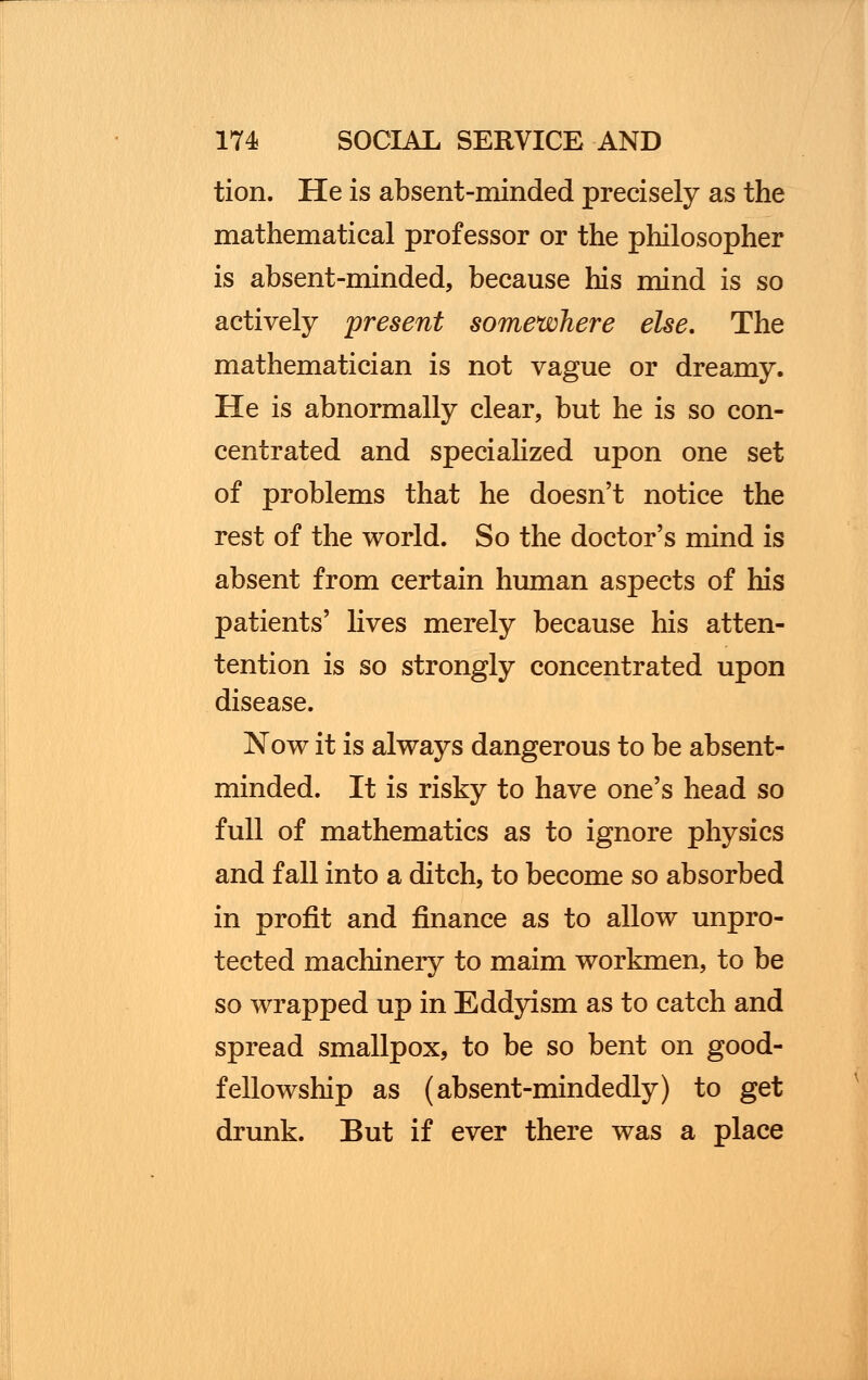 tion. He is absent-minded precisely as the mathematical professor or the philosopher is absent-minded, because his mind is so actively present somewhere else. The mathematician is not vague or dreamy. He is abnormally clear, but he is so con- centrated and specialized upon one set of problems that he doesn't notice the rest of the world. So the doctor's mind is absent from certain human aspects of his patients' lives merely because his atten- tention is so strongly concentrated upon disease. Now it is always dangerous to be absent- minded. It is risky to have one's head so full of mathematics as to ignore physics and fall into a ditch, to become so absorbed in profit and finance as to allow unpro- tected machinery to maim workmen, to be so wrapped up in Eddyism as to catch and spread smallpox, to be so bent on good- fellowship as (absent-mindedly) to get drunk. But if ever there was a place