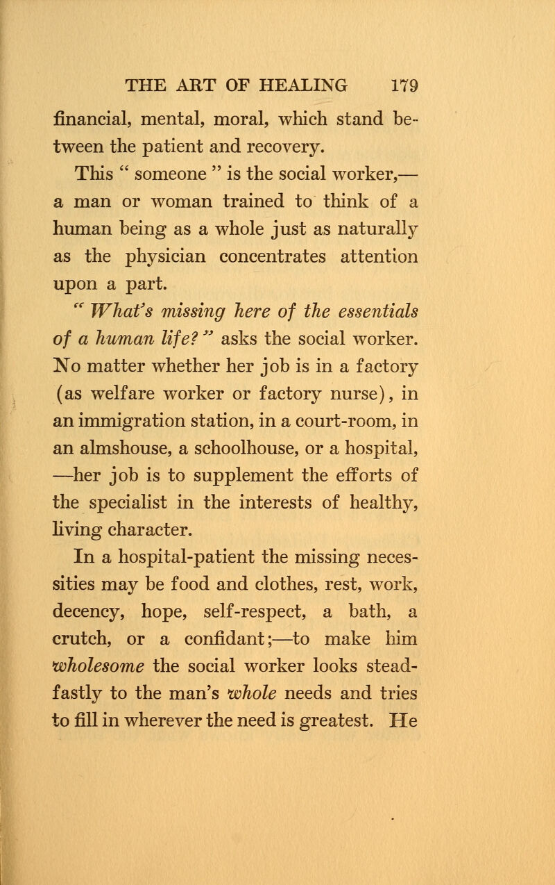 financial, mental, moral, which stand be- tween the patient and recovery. This someone is the social worker,— a man or woman trained to think of a human being as a whole just as naturally as the physician concentrates attention upon a part. TC What's missing here of the essentials of a human life? asks the social worker. No matter whether her job is in a factory (as welfare worker or factory nurse), in an immigration station, in a court-room, in an almshouse, a schoolhouse, or a hospital, —her job is to supplement the efforts of the specialist in the interests of healthy, living character. In a hospital-patient the missing neces- sities may be food and clothes, rest, work, decency, hope, self-respect, a bath, a crutch, or a confidant;—to make him wholesome the social worker looks stead- fastly to the man's whole needs and tries to fill in wherever the need is greatest. He