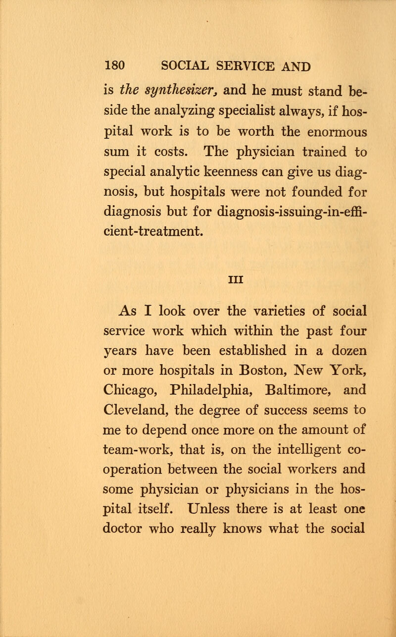 is the synthesizerj and he must stand be- side the analyzing specialist always, if hos- pital work is to be worth the enormous sum it costs. The physician trained to special analytic keenness can give us diag- nosis, but hospitals were not founded for diagnosis but for diagnosis-issuing-in-effi- cient-treatment. in As I look over the varieties of social service work which within the past four years have been established in a dozen or more hospitals in Boston, New York, Chicago, Philadelphia, Baltimore, and Cleveland, the degree of success seems to me to depend once more on the amount of team-work, that is, on the intelligent co- operation between the social workers and some physician or physicians in the hos- pital itself. Unless there is at least one doctor who really knows what the social