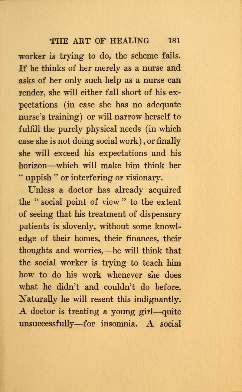 worker is trying to do, the scheme fails. If he thinks of her merely as a nurse and asks of her only such help as a nurse can render, she will either fall short of his ex- pectations (in case she has no adequate nurse's training) or will narrow herself to fulfill the purely physical needs (in which case she is not doing social work), or finally she will exceed his expectations and his horizon—which will make him think her uppish or interfering or visionary. Unless a doctor has already acquired the social point of view to the extent of seeing that his treatment of dispensary patients is slovenly, without some knowl- edge of their homes, their finances, their thoughts and worries,—he will think that the social worker is trying to teach him how to do his work whenever she does what he didn't and couldn't do before. Naturally he will resent this indignantly. A doctor is treating a young girl—quite unsuccessfully—for insomnia. A social