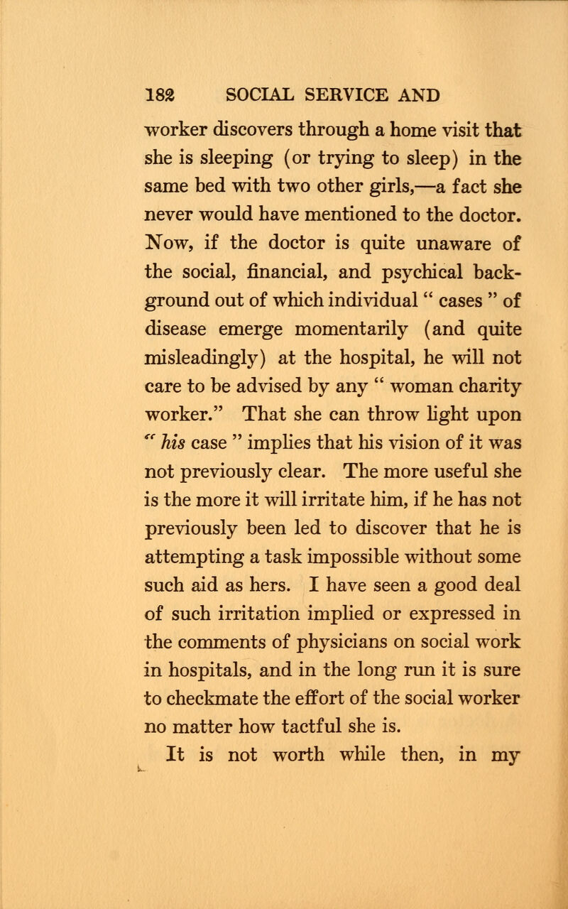 worker discovers through a home visit that she is sleeping (or trying to sleep) in the same bed with two other girls,—a fact she never would have mentioned to the doctor. Now, if the doctor is quite unaware of the social, financial, and psychical back- ground out of which individual  cases  of disease emerge momentarily (and quite misleadingly) at the hospital, he will not care to be advised by any  woman charity worker. That she can throw light upon fC his case  implies that his vision of it was not previously clear. The more useful she is the more it will irritate him, if he has not previously been led to discover that he is attempting a task impossible without some such aid as hers. I have seen a good deal of such irritation implied or expressed in the comments of physicians on social work in hospitals, and in the long run it is sure to checkmate the effort of the social worker no matter how tactful she is. It is not worth while then, in my