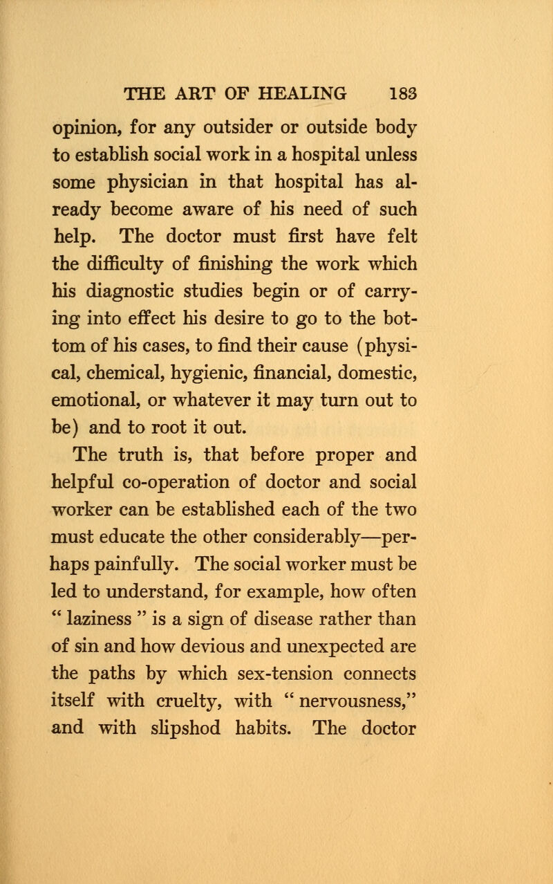 opinion, for any outsider or outside body to establish social work in a hospital unless some physician in that hospital has al- ready become aware of his need of such help. The doctor must first have felt the difficulty of finishing the work which his diagnostic studies begin or of carry- ing into effect his desire to go to the bot- tom of his cases, to find their cause (physi- cal, chemical, hygienic, financial, domestic, emotional, or whatever it may turn out to be) and to root it out. The truth is, that before proper and helpful co-operation of doctor and social worker can be established each of the two must educate the other considerably—per- haps painfully. The social worker must be led to understand, for example, how often laziness is a sign of disease rather than of sin and how devious and unexpected are the paths by which sex-tension connects itself with cruelty, with nervousness, and with slipshod habits. The doctor