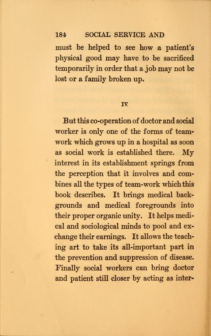 must be helped to see how a patient's physical good may have to be sacrificed temporarily in order that a job may not be lost or a family broken up. But this co-operation of doctor and social worker is only one of the forms of team- work which grows up in a hospital as soon as social work is established there. My interest in its establishment springs from the perception that it involves and com- bines all the types of team-work which this book describes. It brings medical back- grounds and medical foregrounds into their proper organic unity. It helps medi- cal and sociological minds to pool and ex- change their earnings. It allows the teach- ing art to take its all-important part in the prevention and suppression of disease. Finally social workers can bring doctor and patient still closer by acting as inter-