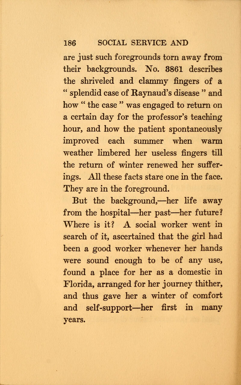 are just such foregrounds torn away from their backgrounds. No. 3861 describes the shriveled and clammy fingers of a splendid case of Raynaud's disease and how the case was engaged to return on a certain day for the professor's teaching hour, and how the patient spontaneously improved each summer when warm weather limbered her useless fingers till the return of winter renewed her suffer- ings. All these facts stare one in the face. They are in the foreground. But the background,—her life away from the hospital—her past—her future? Where is it? A social worker went in search of it, ascertained that the girl had been a good worker whenever her hands were sound enough to be of any use, found a place for her as a domestic in Florida, arranged for her journey thither, and thus gave her a winter of comfort and self-support—her first in many years.