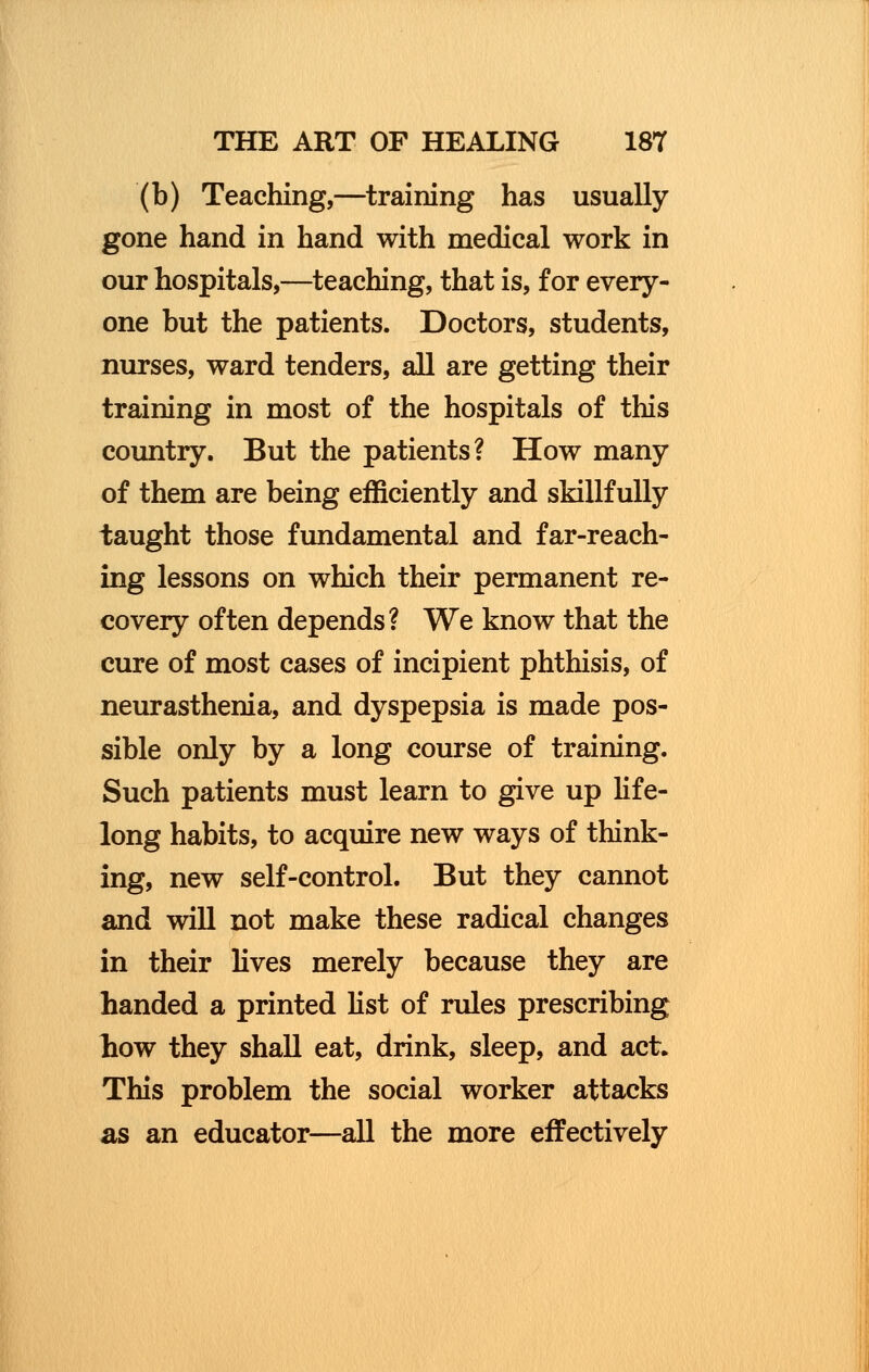 (b) Teaching,—training has usually gone hand in hand with medical work in our hospitals,—teaching, that is, for every- one but the patients. Doctors, students, nurses, ward tenders, all are getting their training in most of the hospitals of this country. But the patients? How many of them are being efficiently and skillfully taught those fundamental and far-reach- ing lessons on which their permanent re- covery often depends? We know that the cure of most cases of incipient phthisis, of neurasthenia, and dyspepsia is made pos- sible only by a long course of training. Such patients must learn to give up life- long habits, to acquire new ways of think- ing, new self-control. But they cannot and will not make these radical changes in their lives merely because they are handed a printed list of rules prescribing how they shall eat, drink, sleep, and act. This problem the social worker attacks as an educator—all the more effectively