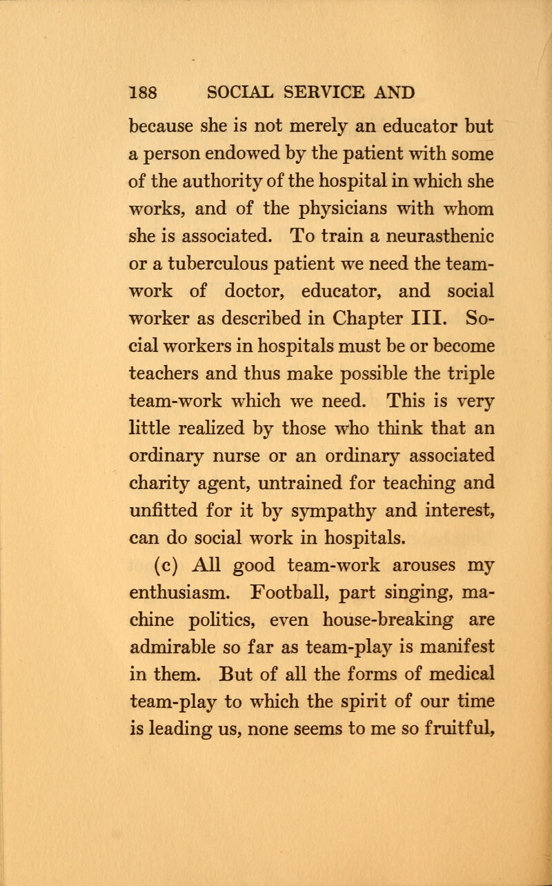 because she is not merely an educator but a person endowed by the patient with some of the authority of the hospital in which she works, and of the physicians with whom she is associated. To train a neurasthenic or a tuberculous patient we need the team- work of doctor, educator, and social worker as described in Chapter III. So- cial workers in hospitals must be or become teachers and thus make possible the triple team-work which we need. This is very little realized by those who think that an ordinary nurse or an ordinary associated charity agent, untrained for teaching and unfitted for it by sympathy and interest, can do social work in hospitals. (c) All good team-work arouses my enthusiasm. Football, part singing, ma- chine politics, even house-breaking are admirable so far as team-play is manifest in them. But of all the forms of medical team-play to which the spirit of our time is leading us, none seems to me so fruitful,