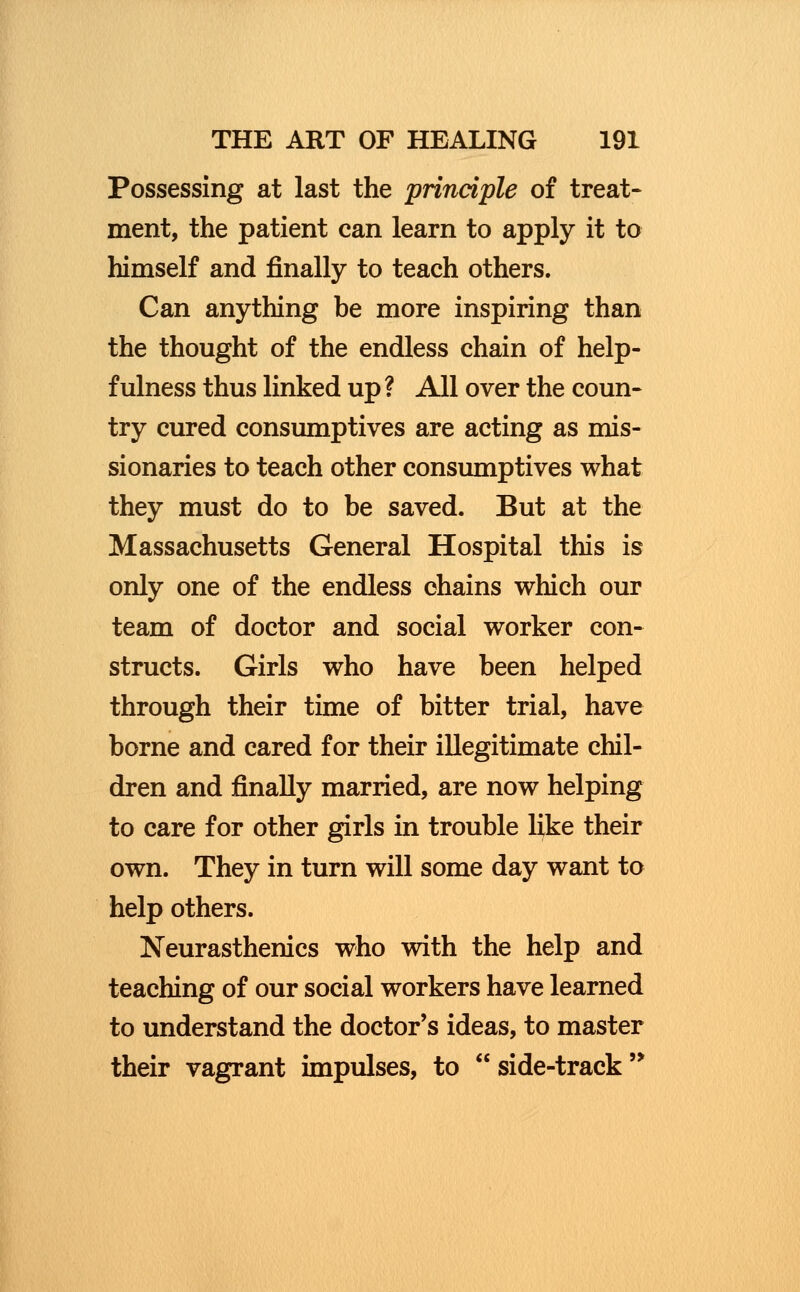 Possessing at last the principle of treat- ment, the patient can learn to apply it to himself and finally to teach others. Can anything be more inspiring than the thought of the endless chain of help- fulness thus linked up ? All over the coun- try cured consumptives are acting as mis- sionaries to teach other consumptives what they must do to be saved. But at the Massachusetts General Hospital this is only one of the endless chains which our team of doctor and social worker con- structs. Girls who have been helped through their time of bitter trial, have borne and cared for their illegitimate chil- dren and finally married, are now helping to care for other girls in trouble like their own. They in turn will some day want to help others. Neurasthenics who with the help and teaching of our social workers have learned to understand the doctor's ideas, to master their vagrant impulses, to  side-track