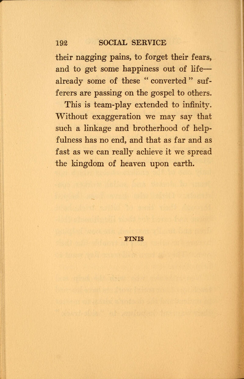 their nagging pains, to forget their fears, and to get some happiness out of life— already some of these  converted  suf- ferers are passing on the gospel to others. This is team-play extended to infinity. Without exaggeration we may say that such a linkage and brotherhood of help- fulness has no end, and that as far and as fast as we can really achieve it we spread the kingdom of heaven upon earth. FINIS