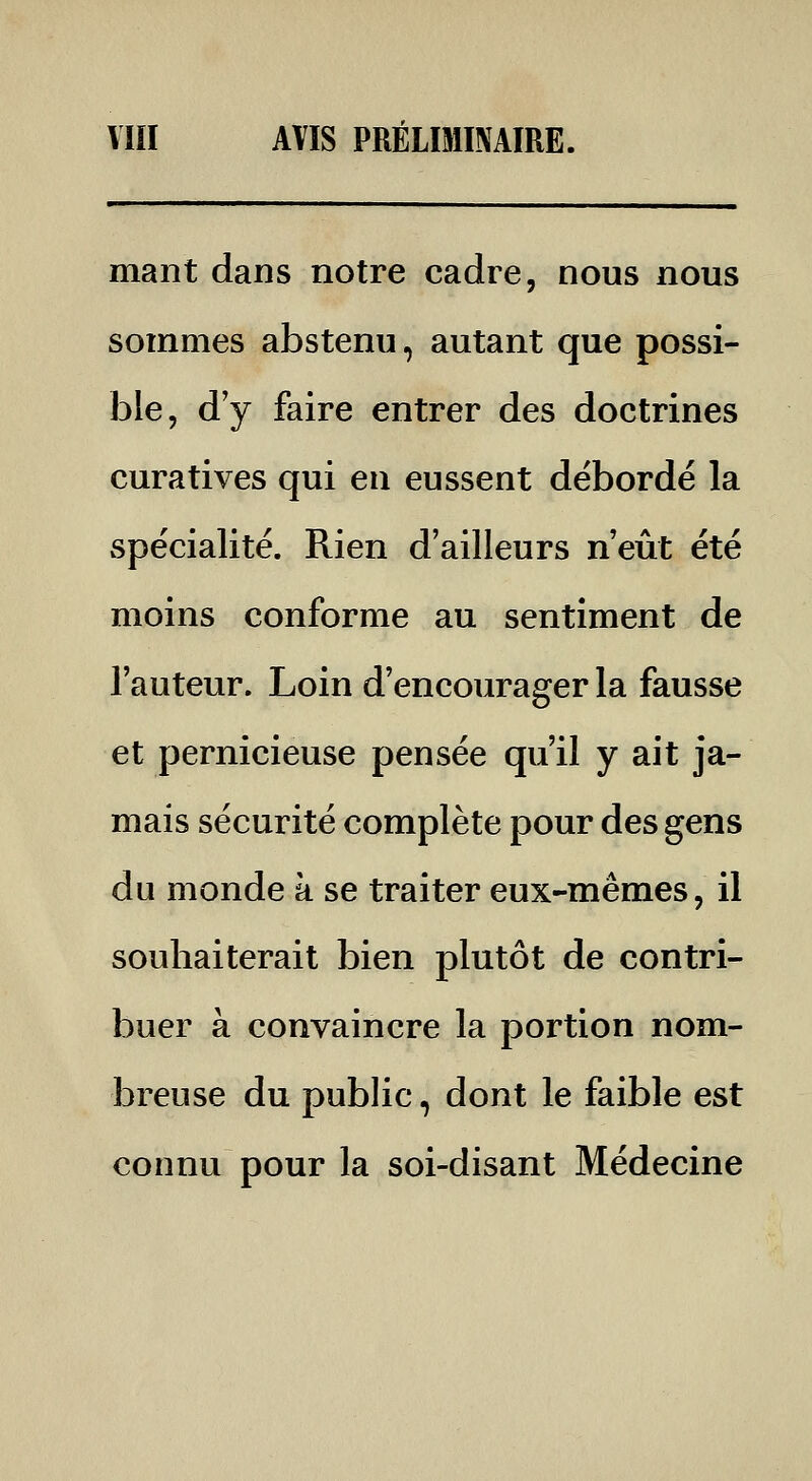 mant dans notre cadre, nous nous sommes abstenu, autant que possi- ble, dy faire entrer des doctrines curatives qui en eussent débordé la spécialité. Rien d'ailleurs n'eût été moins conforme au sentiment de l'auteur. Loin d'encourager la fausse et pernicieuse pensée qu'il y ait ja- mais sécurité complète pour des gens du monde à se traiter eux-mêmes, il souhaiterait bien plutôt de contri- buer à convaincre la portion nom- breuse du public, dont le faible est connu pour la soi-disant Médecine