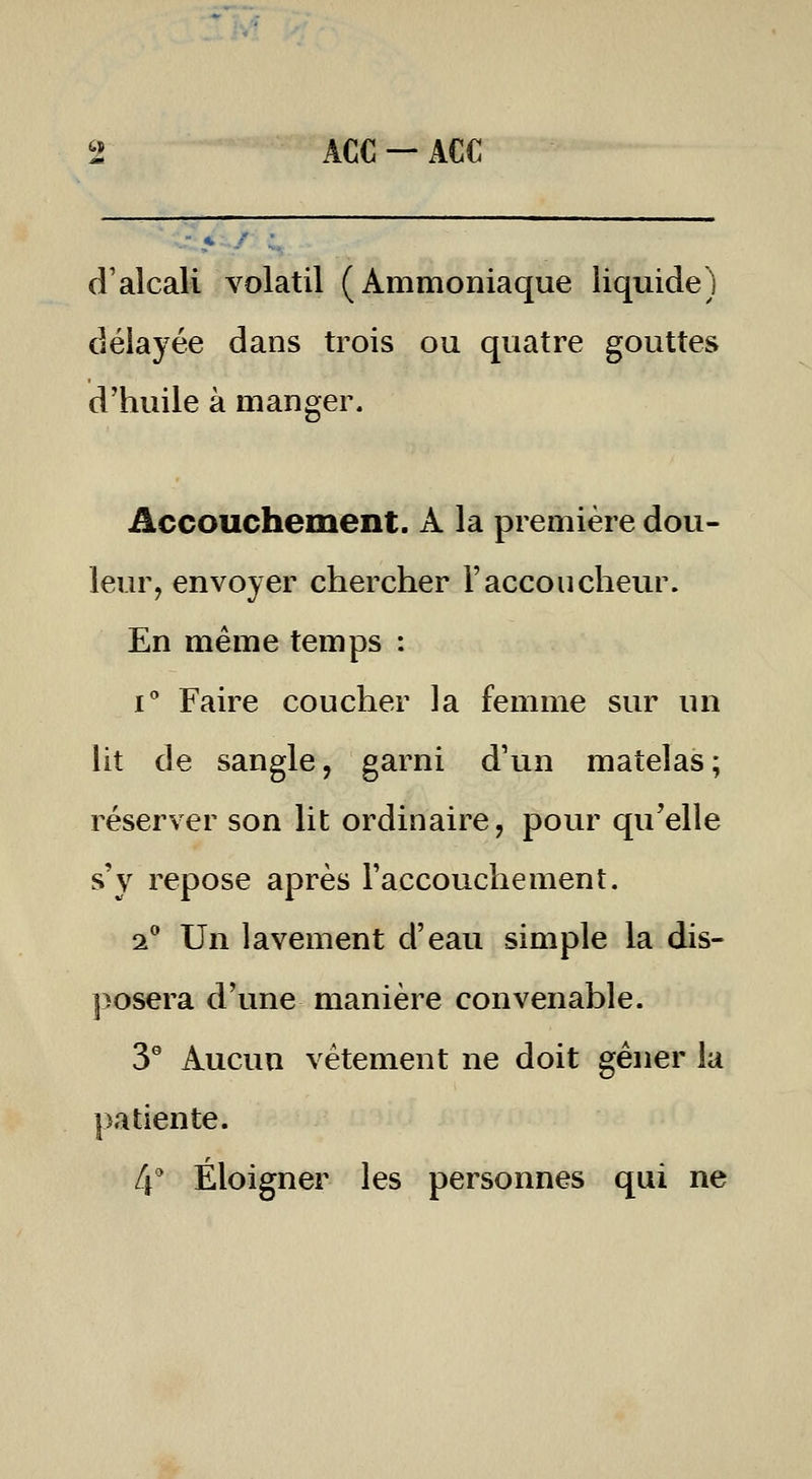 d'alcali volatil (Ammoniaque liquide) délayée dans trois ou quatre gouttes d'huile à manger. Accouchement. A la première dou- leur, envoyer chercher l'accoucheur. En même temps : i Faire coucher la femme sur un lit de sangle, garni d'un matelas; réserver son lit ordinaire, pour qu'elle s'y repose après l'accouchement. 2 Un lavement d'eau simple la dis- posera d'une manière convenable. 3° Aucun vêtement ne doit gêner la patiente. 4^ Éloigner les personnes qui ne