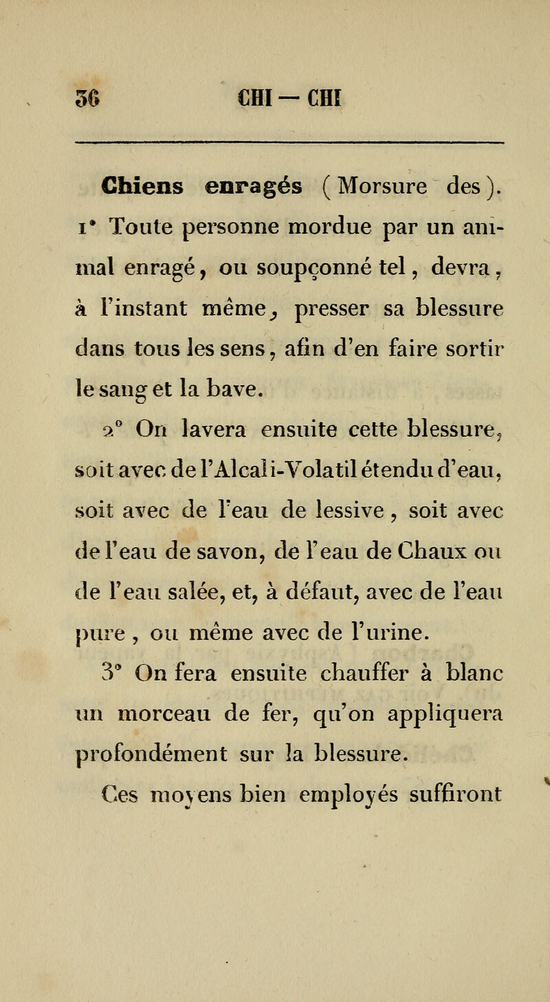 50 cm —cm Chiens enragés (Morsure des). I* Toute personne mordue par un ani- mal enragé, ou soupçonné tel, devra, à l'instant méme^ presser sa blessure dans tous les sens, afin d'en faire sortir le sang et la bave. 9.'' On lavera ensuite cette blessure^ sait avec de l'Alcali-Volatil étendu d'eau, soit avec de l'eau de lessive, soit avec de Feau de savon, de l'eau de Chaux ou de l'eau salée, et, à défaut, avec de l'eau pure , ou même avec de l'urine. 3' On fera ensuite chauffer à blanc un morceau de fer, qu'on appliquera profondément sur îa blessure. Ces moyens bien employés suffiront