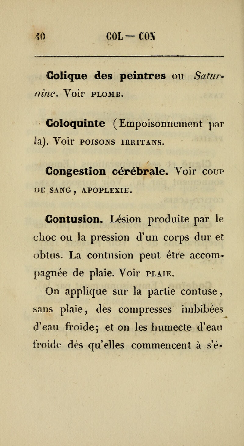 Ck)lique des peintres ou Satur- nine. Voir PLOMB. Cioloquinte (Empoisonnement par la). Voir poisons irritais. Congestion cérébrale. Voir coup Contusion. Lésion produite par le choc ou la pression d'un corps dur et obtus. La contusion peut être accom- pagnée de plaie. Voir plaie. On applique sur la partie contuse, sans plaie, des compresses imbibées d'eau froide; et on les humecte d'eau froide dès qu'elles commencent à s'é-