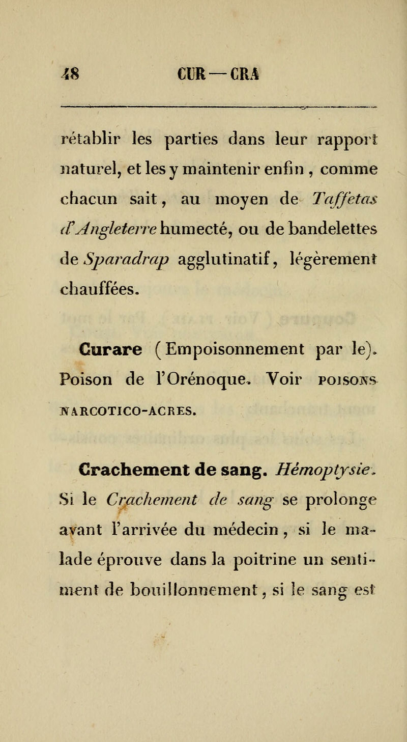 rétablir les parties dans leur rapport naturel, et les y maintenir enfin , comme chacun sait, au moyen de Taffetas {ry^ngletene humecté, ou de bandelettes âe Sparadrap agglutinatif, légèrement chauffées. Curare ( Empoisonnement par le). Poison de l'Orénoque. Voir poisons HARCOTICO-ACRES. Crachement de sang. Hémoptysie, Si le CrfLchement de sang se prolonge avant l'arrivée du médecin , si le ma- lade éprouve dans la poitrine un senti» ment de bouillonnement, si le sang est