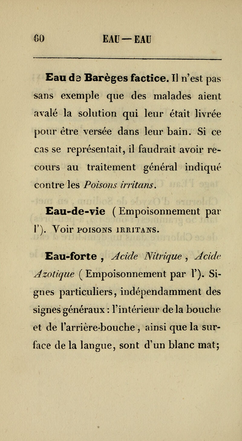 m EAU —EAU Eau d3 Barèges factice. Il n'est pas sans exemple que des malades aient aAalé la solution qui leur était livrée pour être versée dans leur bain. Si ce cas se représentait, il faudrait avoir re- cours au traitement général indiqué contre les Poisons irritans. Eau-de-vie (Empoisonnement par 1'). Voir POISONS IRRITANS. Eau-forte , Acide Nitrique , Acide Azotique ( Empoisonnement par V). Si- gnes particuliers, indépendamment des signes généraux : l'intérieur delà bouche et de l'arrière-bouche, ainsi que la sur- face de la langue, sont d'un blanc mat;