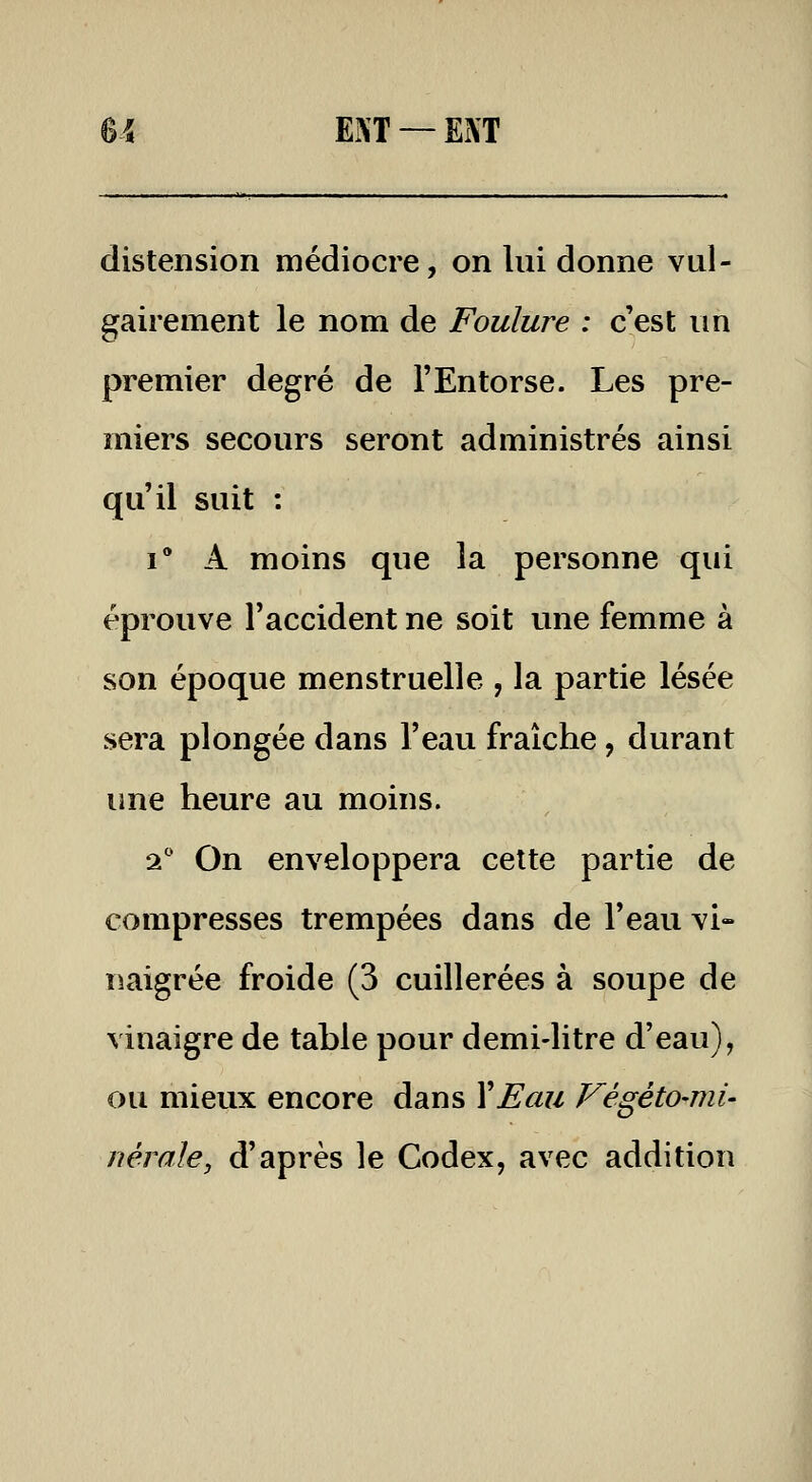 U ENT —Ei\T distension médiocre, on lui donne vul- gairement le nom de Foulure : c'est im premier degré de l'Entorse. Les pre- miers secours seront administrés ainsi qu'il suit : i A moins que la personne qui éprouve l'accident ne soit une femme à son époque menstruelle , la partie lésée sera plongée dans l'eau fraîche, durant ime heure au moins. ql On enveloppera cette partie de compresses trempées dans de l'eau vi- naigrée froide (3 cuillerées à soupe de vinaigre de table pour demi-litre d'eau), ou mieux encore dans Y Eau Végéto-mi- nérale, d'après le Codex, avec addition