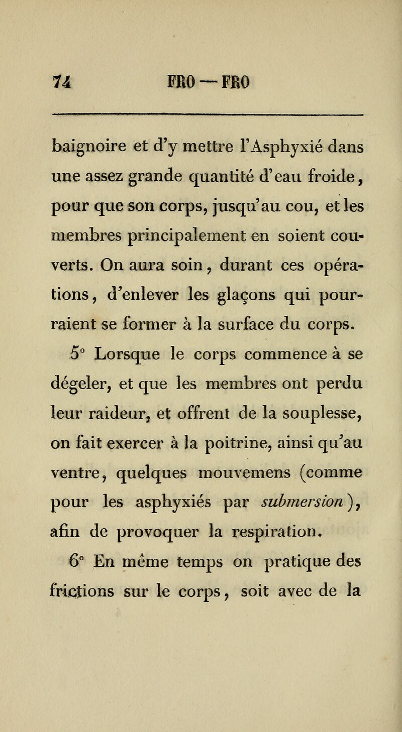 baignoire et d'y mettre l'Asphyxié dans une assez grande quantité d'eau froide, pour que son corps, jusqu'au cou, et les membres principalement en soient cou- verts. On aura soin, durant ces opéra- tions, d^enlever les glaçons qui pour- raient se former à la surface du corps. 5° Lorsque le corps commence à se dégeler, et que les membres ont perdu leur raideur, et offrent de la souplesse, on fait exercer à la poitrine, ainsi qu^au ventre, quelques mouvemens (comme pour les asphyxiés par submersion)^ afin de provoquer la respiration. 6° En même temps on pratique des friidtions sur le corps, soit avec de la