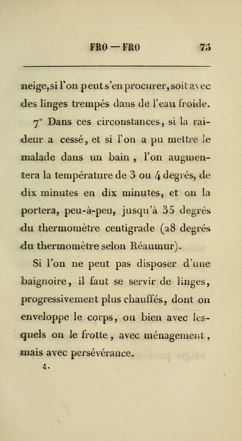 ïieige,si l'on peut s'en procurer, soit avec des linges trempés dans de l'eau froide. 7° Dans ces circonstances, si la rai- deur a cessé, et si l'on a pu mettre le malade dans un bain , l'on augmen- tera la température de 3 ou 4 degrés, de dix minutes en dix minutes, et on la portera, peu-à-peu, jusqu'à 35 degrés du thermomètre centigrade (28 degrés du thermomètre selon Réaumur). Si l'on ne peut pas disposer d'une baignoire, il faut se servir de linges, progressivement plus chauffés, dont on enveloppe le corps, ou bien avec les- quels on le frotte , avec ménagement, mais avec persévérance. 4.