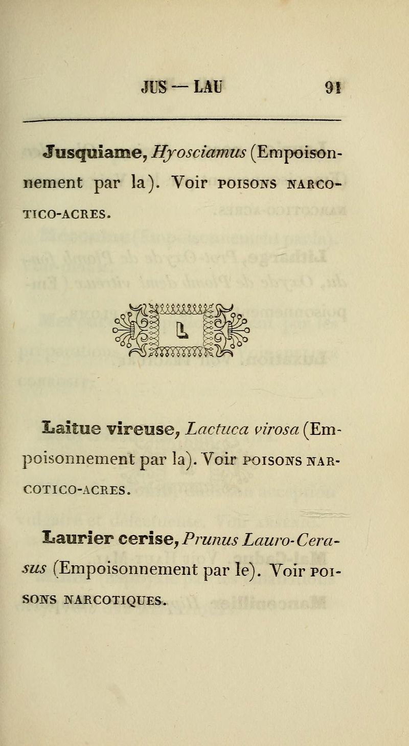 JUS — LAU 9! Jusquiame, Hyosciamus (Empoison- nement par la). Voir poisons narco- TICO-ACRES. Laitue vîreuse^ Lactuca virosa (Em- poisonnement par la). Voir poisons nar- COTICO-ACRES. Laurier cerise, Prunus Lauro- Cera- sus (Empoisonnement par le). Voir poi- sons narcotiques.
