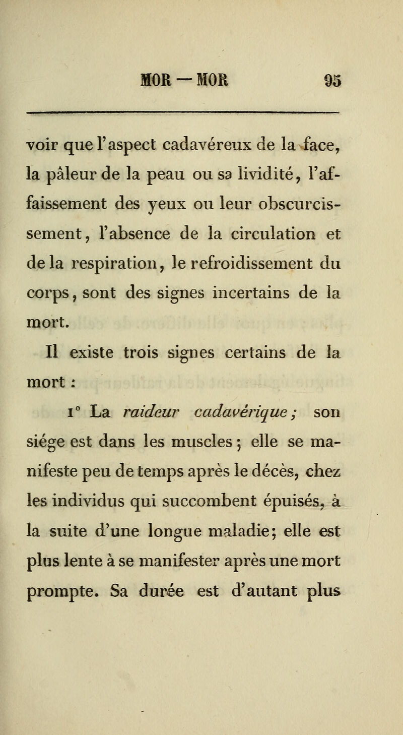 voir que l'aspect cadavéreux de la face, la pâleur de la peau ou sa lividité, l'af- faissement des yeux ou leur obscurcis- sement, l'absence de la circulation et de la respiration, le refroidissement du corps, sont des signes incertains de la mort. Il existe trois signes certains de la mort : 1° La raideur cada^^érique ; son siège est dans les muscles ; elle se ma- nifeste peu de temps après le décès, chez les individus qui succombent épuisés, à la suite d'une longue maladie; elle est plus lente à se manifester après une mort prompte. Sa durée est d'autant plus