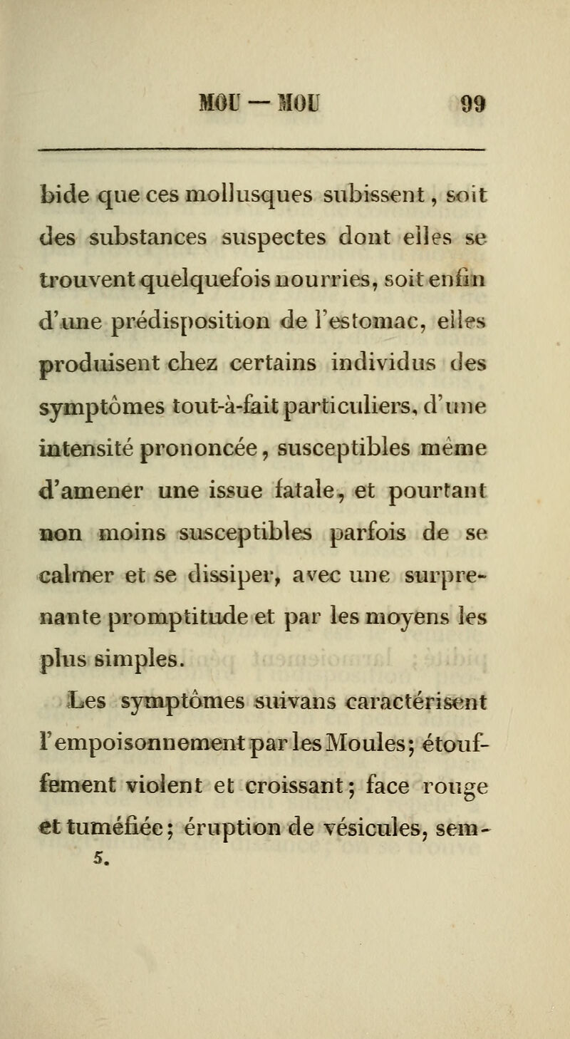 bide que ces mollusques subissent, soit des substances suspectes dont elles se trouvent quelquefois nourries, soit enfin d'ime prédisposition de l'estomac, elles produisent chez certains individus des symptômes tout-à-fait particuliers, d'une intensité prononcée, susceptibles même d'amener une issue fatale, et pourtant Bon moins susceptibles parfois de se calmer et se dissiper, avec une surpre- nante promptitude et par les moyens les plus simples. Les symptômes suivans caractérisent rempoisonnement par les Moules ; étouf- fement violent et croissant; face rouge €t tuméfiée; éruption de vésicules, sem-