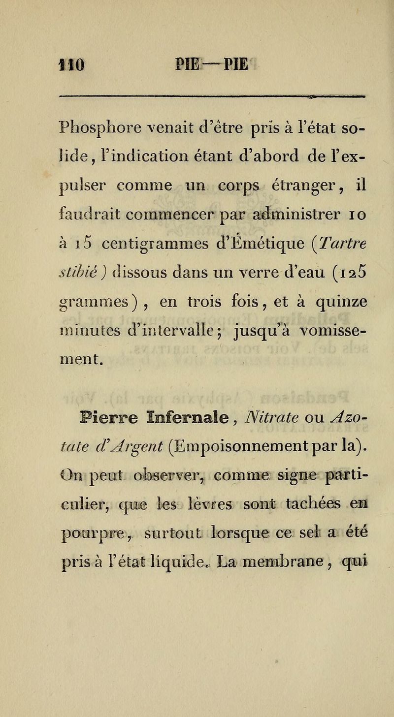 fiO PII—PIE Phosphore venait d'être pris à l'état so- lide, l'indication étant d'abord de l'ex- pulser comme un corps étranger, il faudrait commencer par administrer lo à i5 centigrammes d'Emétique {Tartre stîbié) dissous dans un verre d'eau (laS grammes ) , en trois fois, et à quinze minutes d'intervalle; jusqu'à vomisse- ment. Pierre Infernale, Nitrate ou Azo- tate d'Argent (Empoisonnement par la). On peut 0'li>server, comme signe piarti- culier, qiie les lèvres sont tachées en pourpre, surtout lorsque ce seli a: été pris à l'état liquide. La membrane, qotii