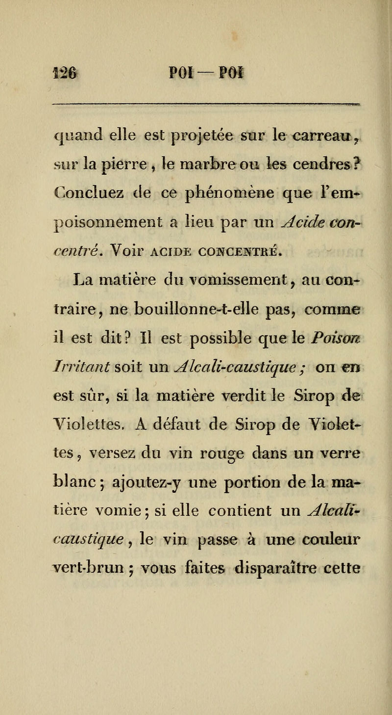 IM PÔl—Pôï quand elle est projetée smr le carreau ^ sur la pierre , le marbre ou les cendres ? Concluez de ce phénomène que F em- poisonnement a lieu par un Acide con- centré. Voir ACIDE CONCENTRÉ. La matière du \omissement, au con- traire, ne bouillonne-t-elle pas, comme il est dit ? Il est possible que le Poison Irritant soit un Alcali-caustique ; on en est si^ir, si la matière verdit le Sirop de Violettes. A défaut de Sirop de Violet- tes 9 versez du vin rouge dans un verre blanc ; ajoutez-y une portion de la ma- tière vomie ; si elle contient un Alcali* caustique, le vin passe à une couleur vert-brun ; vous faites disparaître cette
