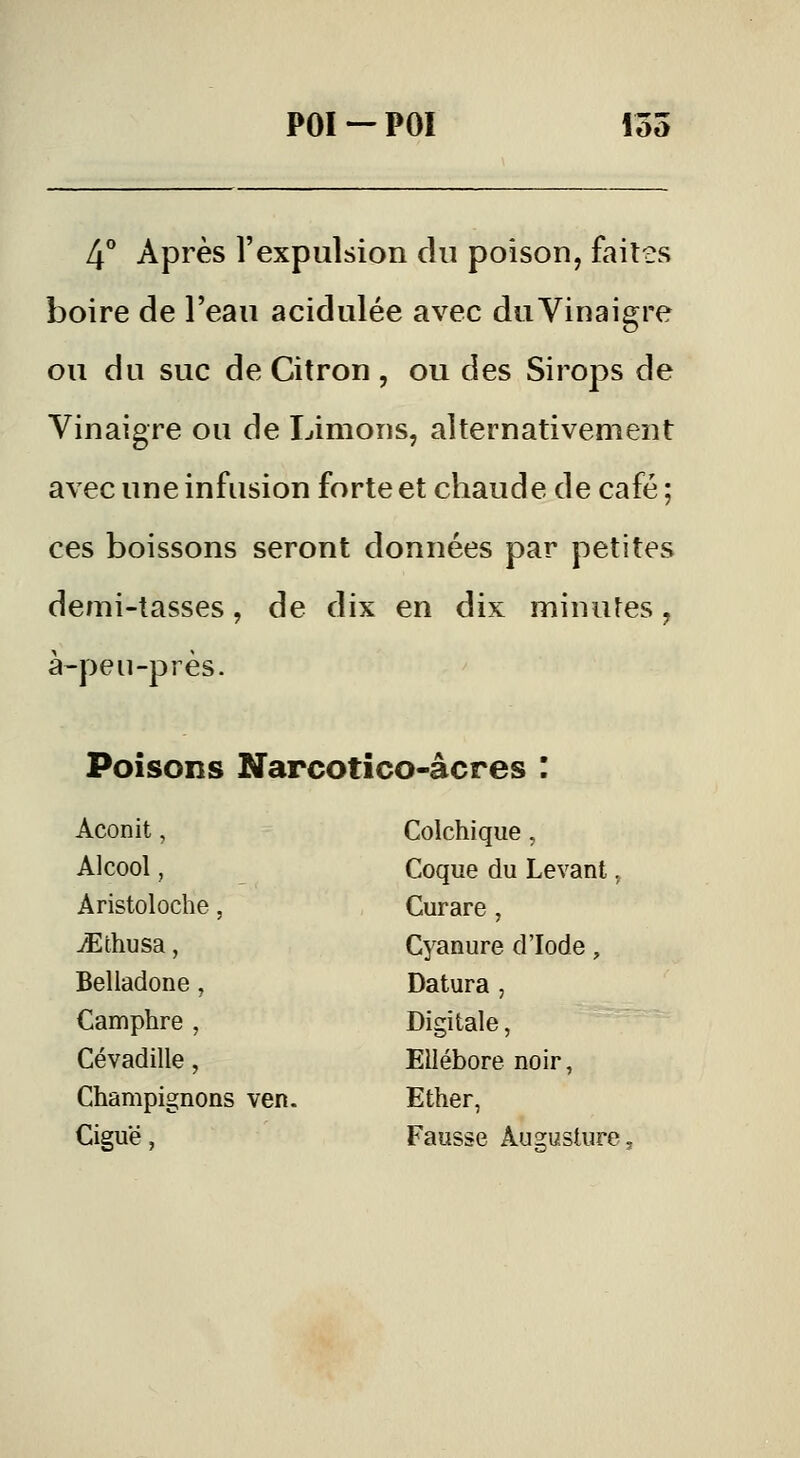 4** Après l'expulsion du poison, faites boire de l'eau acidulée avec du Vinaigre ou du suc de Citron , ou des Sirops de Vinaigre ou de Limons, alternativement avec une infusion forte et chaude de café ; ces boissons seront données par petites demi-tasses, de dix en dix minutes, à-peu-pi es. Poisons Narcotico-âcres : Aconit, Colchique, Alcool, Coque du Levant, Aristoloche, Curare , ^thusa, Cyanure d'Iode , Belladone, Datura , Camphre , Digitale, Cévadille, Ellébore noir, Champignons ven. Ether, Ciguë , Fausse Âugusture,