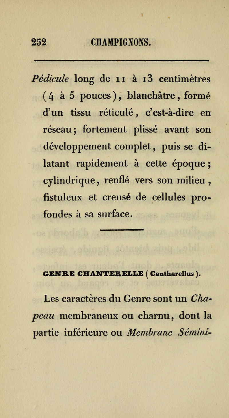 Pédicule long de ii à i3 centimètres ( 4 à 5 pouces ), blanchâtre, formé d'un tissu réticulé, c'est-à-dire en réseau; fortement plissé avant son développement complet, puis se di- latant rapidement à cette époque ; cylindrique, renflé vers son milieu, fistuleux et creusé de cellules pro- fondes à sa surface. GEMRE CHANTERELLE ( Cantharellus ). Les caractères du Genre sont un Cha- peau membraneux ou charnu, dont la partie inférieure ou Membrane Sémini-