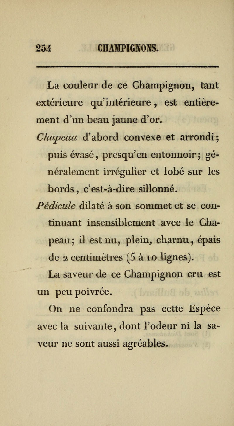 La couleur de ce Champignon, tant extérieure qu'intérieure, est entière- ment d'un beau jaune d'or. Chapeau d'abord convexe et arrondi; puis évasé, presqu'en entonnoir ; gé- néralement irrégulier et lobé sur les bords, c'est-à-dire sillonné. Pédicule dilaté à son sommet et se con- tinuant insensiblement avec le Cha- peau; il est nu, plein, charnu, épais de 2 centimètres (5 à lo lignes). La saveur de ce Champignon cru est un peu poivrée. On ne confondra pas cette Espèce avec la suivante, dont l'odeur ni la sa- veur ne sont aussi agréables.