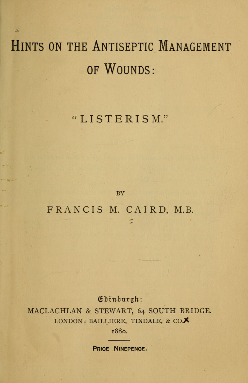 Hints on the Antiseptic Management OF Wounds : ^^LISTERISM/' BY FRANCIS M. CAIRD, M.B. MACLACHLAN & STEWART, 64 SOUTH BRIDGE. LONDON : BAILLIERE, TINDALE, & CO J< 1880. Price Ninepence.