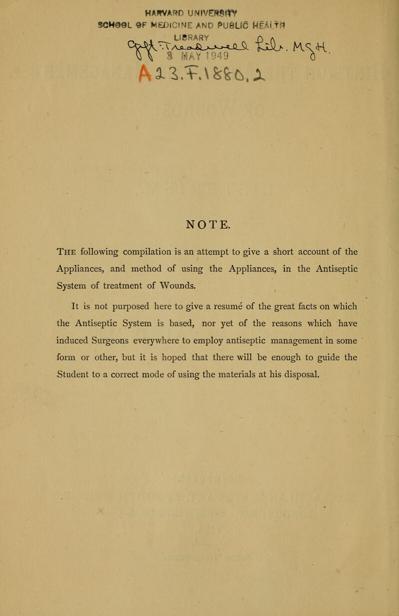 HA»*VARO UNfVERSirV SCM0©L 9F MEX>ICINE AND PUBLIC HEAI tfl LIBRARY J\ A -^. i?]AY 1949 C ■ hXZ,VAk^t.X NOTE. The following compilation is an attempt to give a short account of the Appliances, and method of using the Appliances, in the Antiseptic System of treatment of Wounds. It is not purposed here to give a resume of the great facts on vi^hich the Antiseptic System is based, nor yet of the reasons M^hich have induced Surgeons everywhere to employ antiseptic management in some form or other, but it is hoped that there will be enough to guide the Student to a correct mode of using the materials at his disposal.