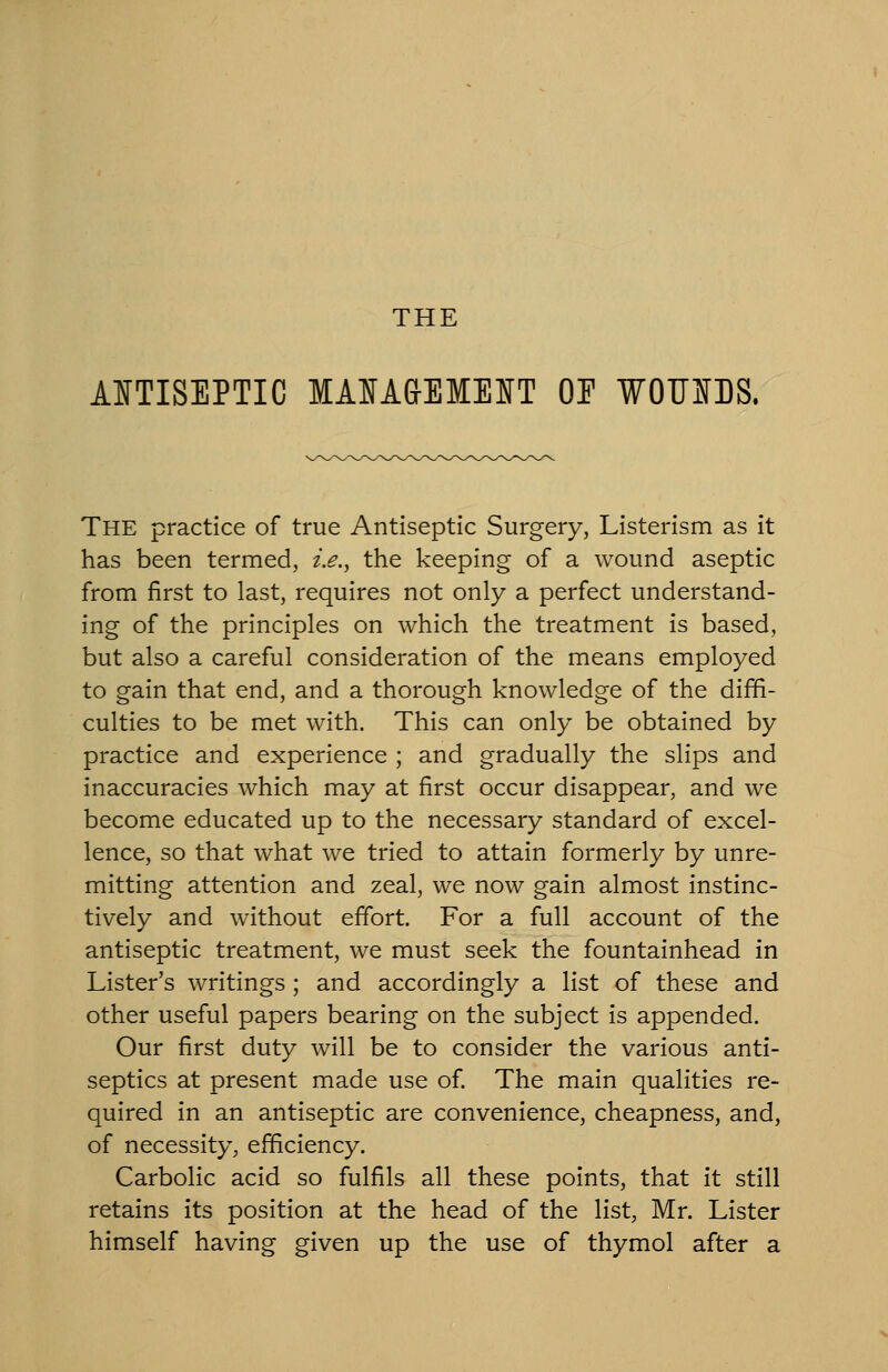 THE MTISEPTIC MAIA&EMEIfT OE WOFIfDS. The practice of true Antiseptic Surgery, Listerism as it has been termed, i.e., the keeping of a wound aseptic from first to last, requires not only a perfect understand- ing of the principles on which the treatment is based, but also a careful consideration of the means employed to gain that end, and a thorough knowledge of the diffi- culties to be met with. This can only be obtained by practice and experience ; and gradually the slips and inaccuracies which may at first occur disappear, and we become educated up to the necessary standard of excel- lence, so that what we tried to attain formerly by unre- mitting attention and zeal, we now gain almost instinc- tively and without effort. For a full account of the antiseptic treatment, we must seek the fountainhead in Lister's writings; and accordingly a list of these and other useful papers bearing on the subject is appended. Our first duty will be to consider the various anti- septics at present made use of. The main qualities re- quired in an antiseptic are convenience, cheapness, and, of necessity, efficiency. Carbolic acid so fulfils all these points, that it still retains its position at the head of the list, Mr. Lister himself having given up the use of thymol after a