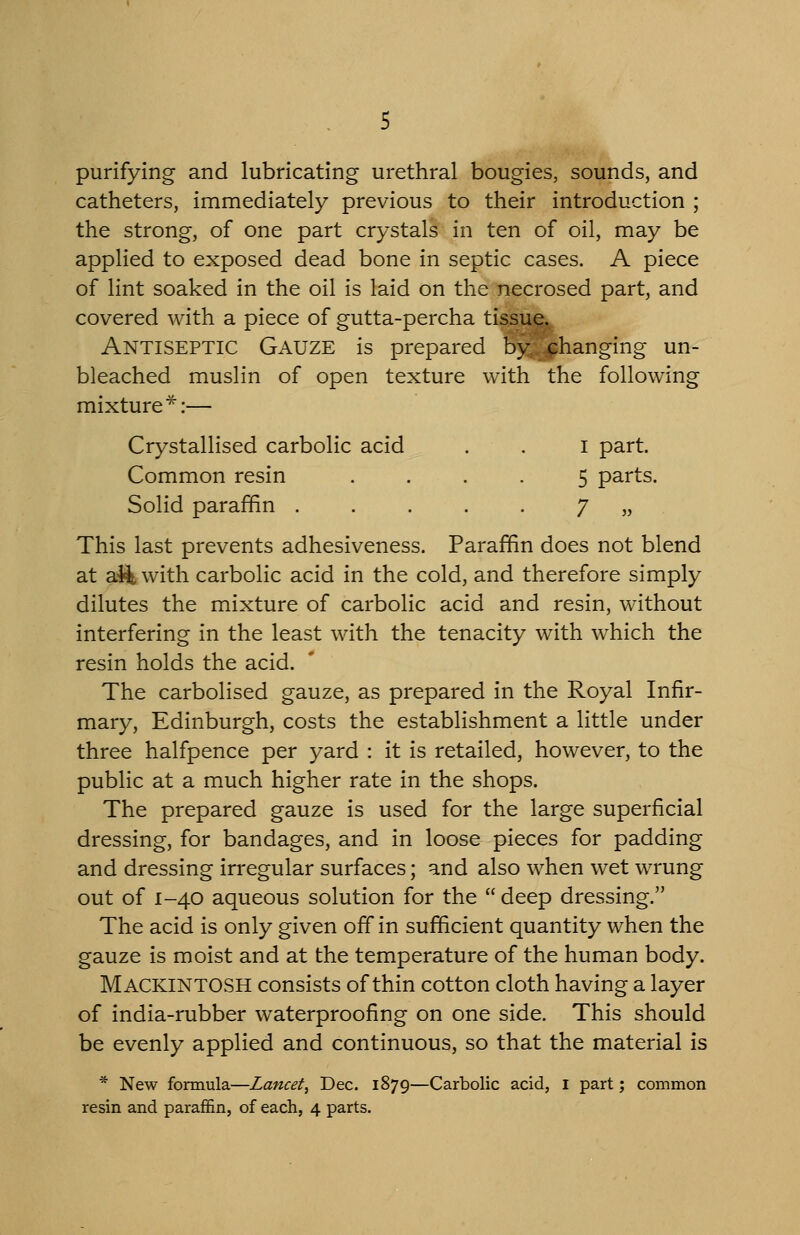purifying and lubricating urethral bougies, sounds, and catheters, immediately previous to their introduction ; the strong, of one part crystals in ten of oil, may be applied to exposed dead bone in septic cases. A piece of lint soaked in the oil is laid on the necrosed part, and covered with a piece of gutta-percha tissue. Antiseptic Gauze is prepared by^^hanging un- bleached muslin of open texture with the following mixture*:— Crystallised carbolic acid . . I part. Common resin .... 5 parts. Solid paraffin 7 » This last prevents adhesiveness. Paraffin does not blend at a44 with carbolic acid in the cold, and therefore simply dilutes the mixture of carbolic acid and resin, without interfering in the least with the tenacity with which the resin holds the acid. The carbolised gauze, as prepared in the Royal Infir- mary, Edinburgh, costs the establishment a little under three halfpence per yard : it is retailed, however, to the public at a much higher rate in the shops. The prepared gauze is used for the large superficial dressing, for bandages, and in loose pieces for padding and dressing irregular surfaces; and also when wet wrung out of 1-40 aqueous solution for the  deep dressing. The acid is only given off in sufficient quantity when the gauze is moist and at the temperature of the human body. Mackintosh consists of thin cotton cloth having a layer of india-rubber waterproofing on one side. This should be evenly applied and continuous, so that the material is * New formula—Lancet^ Dec. 1879—Carbolic acid, i part; common resin and parafifin, of each, 4 parts.