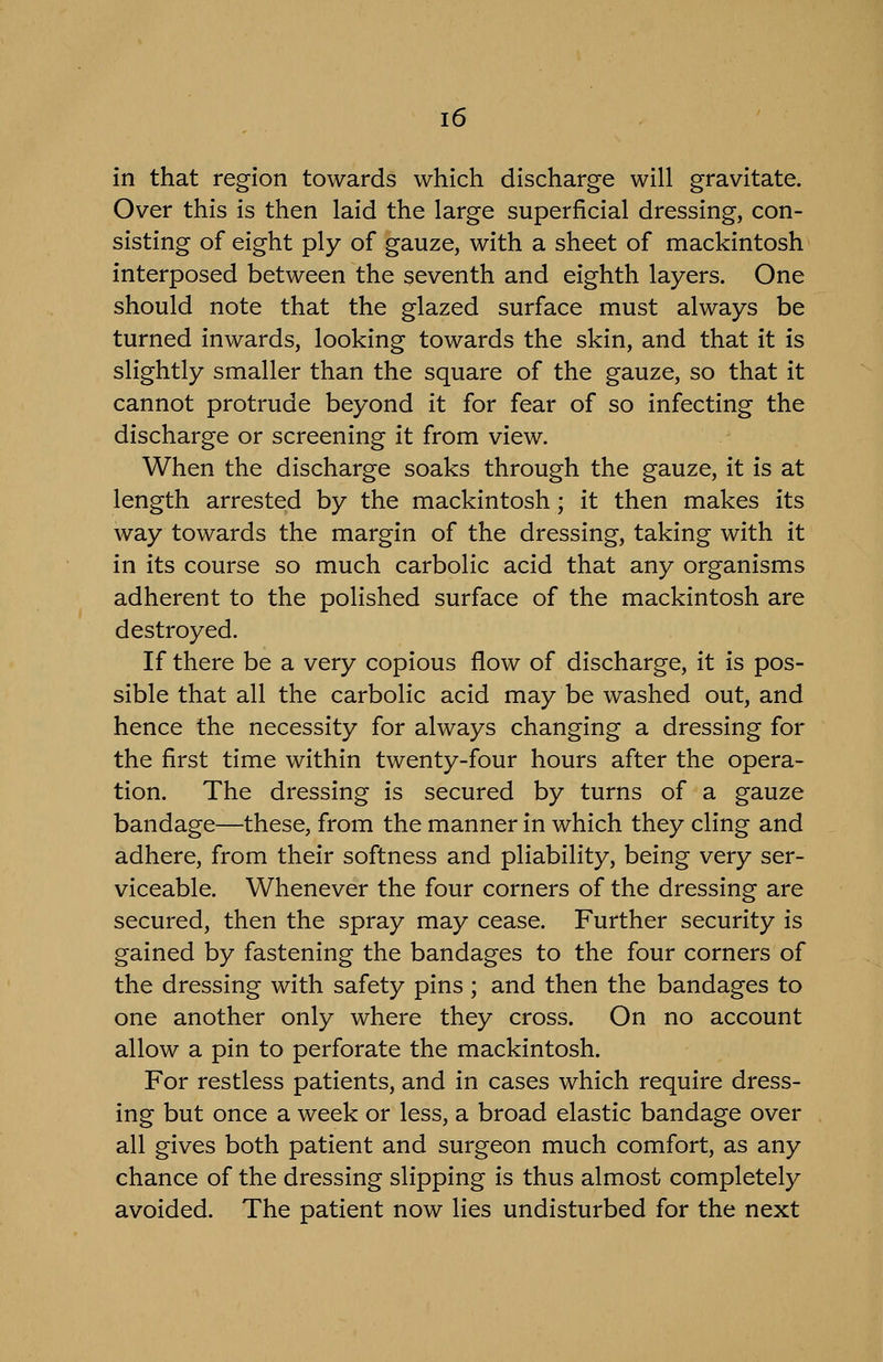 in that region towards which discharge will gravitate. Over this is then laid the large superficial dressing, con- sisting of eight ply of gauze, with a sheet of mackintosh interposed between the seventh and eighth layers. One should note that the glazed surface must always be turned inwards, looking towards the skin, and that it is slightly smaller than the square of the gauze, so that it cannot protrude beyond it for fear of so infecting the discharge or screening it from view. When the discharge soaks through the gauze, it is at length arrested by the mackintosh; it then makes its way towards the margin of the dressing, taking with it in its course so much carbolic acid that any organisms adherent to the polished surface of the mackintosh are destroyed. If there be a very copious flow of discharge, it is pos- sible that all the carbolic acid may be washed out, and hence the necessity for always changing a dressing for the first time within twenty-four hours after the opera- tion. The dressing is secured by turns of a gauze bandage—these, from the manner in which they cling and adhere, from their softness and pliability, being very ser- viceable. Whenever the four corners of the dressing are secured, then the spray may cease. Further security is gained by fastening the bandages to the four corners of the dressing with safety pins; and then the bandages to one another only where they cross. On no account allow a pin to perforate the mackintosh. For restless patients, and in cases which require dress- ing but once a week or less, a broad elastic bandage over all gives both patient and surgeon much comfort, as any chance of the dressing slipping is thus almost completely avoided. The patient now lies undisturbed for the next