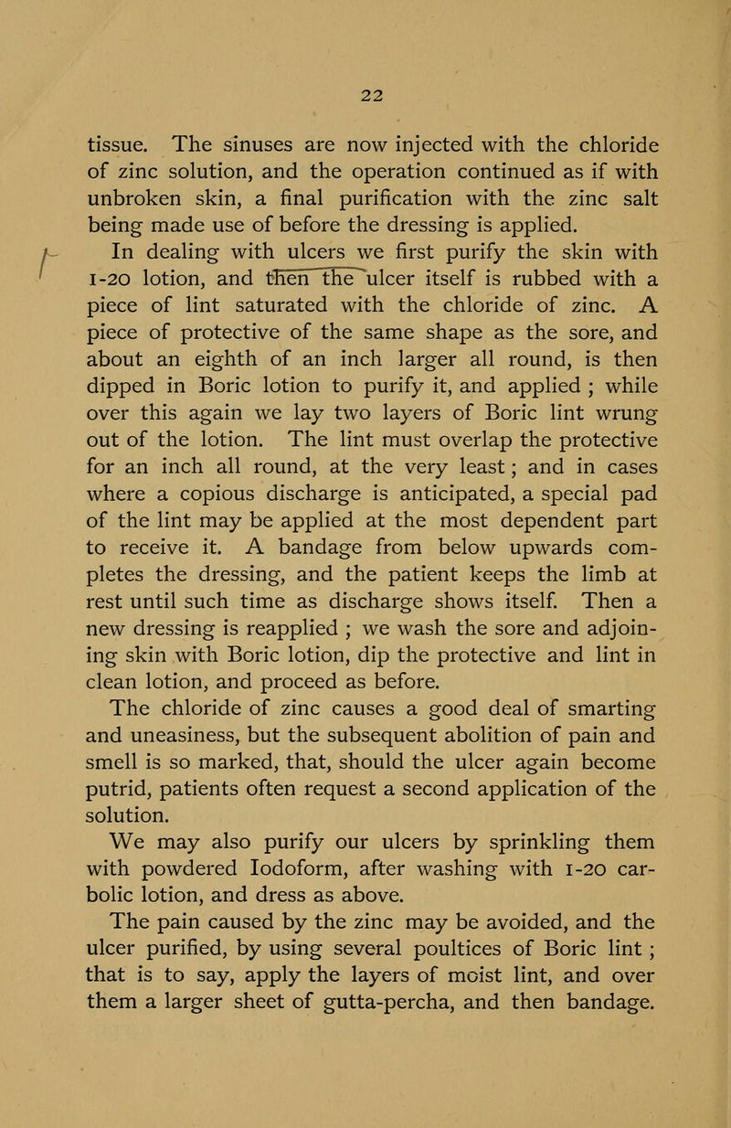 r tissue. The sinuses are now injected with the chloride of zinc solution, and the operation continued as if with unbroken skin, a final purification with the zinc salt being made use of before the dressing is applied. In dealing with ulcers we first purify the skin with I-20 lotion, and then^the ulcer itself is rubbed with a piece of lint saturated with the chloride of zinc. A piece of protective of the same shape as the sore, and about an eighth of an inch larger all round, is then dipped in Boric lotion to purify it, and applied ; while over this again we lay two layers of Boric lint wrung out of the lotion. The lint must overlap the protective for an inch all round, at the very least; and in cases where a copious discharge is anticipated, a special pad of the lint may be applied at the most dependent part to receive it. A bandage from below upwards com- pletes the dressing, and the patient keeps the limb at rest until such time as discharge shows itself Then a new dressing is reapplied ; we wash the sore and adjoin- ing skin with Boric lotion, dip the protective and lint in clean lotion, and proceed as before. The chloride of zinc causes a good deal of smarting and uneasiness, but the subsequent abolition of pain and smell is so marked, that, should the ulcer again become putrid, patients often request a second application of the solution. We may also purify our ulcers by sprinkling them with powdered Iodoform, after washing with 1-20 car- bolic lotion, and dress as above. The pain caused by the zinc may be avoided, and the ulcer purified, by using several poultices of Boric lint; that is to say, apply the layers of moist lint, and over them a larger sheet of gutta-percha, and then bandage.