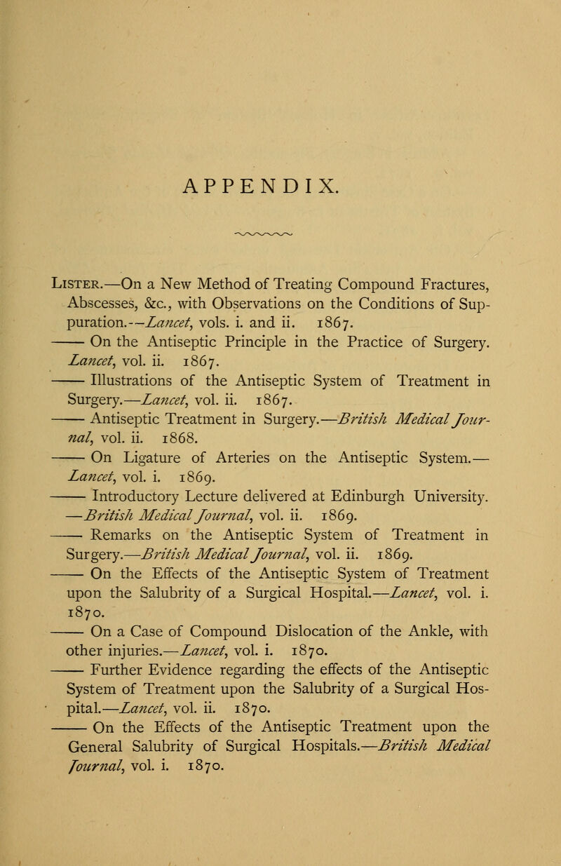 APPENDIX. Lister.—On a New Method of Treating Compound Fractures, Abscesses, &c., with Observations on the Conditions of Sup- puration.—Lancet^ vols. i. and ii. 1867. On the Antiseptic Principle in the Practice of Surgery. Lancet^ vol. ii. 1867. Illustrations of the Antiseptic System of Treatment in Surgery.—Lancet, vol. ii. 1867. — Antiseptic Treatment in Surgery.—British Medical Jour- nal, vol. ii. 1868. On Ligature of Arteries on the Antiseptic System.— Lancet, vol. i. 1869. — Introductory Lecture delivered at Edinburgh University. —British Medical Journal, vol. ii. 1869. — Remarks on the Antiseptic System of Treatment in Surgery.—British Medical Journal, vol. ii. 1869. — On the Effects of the Antiseptic System of Treatment upon the Salubrity of a Surgical Hospital.—Lancet, vol. i. 1870. On a Case of Compound Dislocation of the Ankle, with other injuries.—Lancet, vol. i. 1870. Further Evidence regarding the effects of the Antiseptic System of Treatment upon the Salubrity of a Surgical Hos- pital.—Lancet, vol. ii. 1870. On the Effects of the Antiseptic Treatment upon the General Salubrity of Surgical Hospitals.—British Medical fournal, vol. i. 1870.