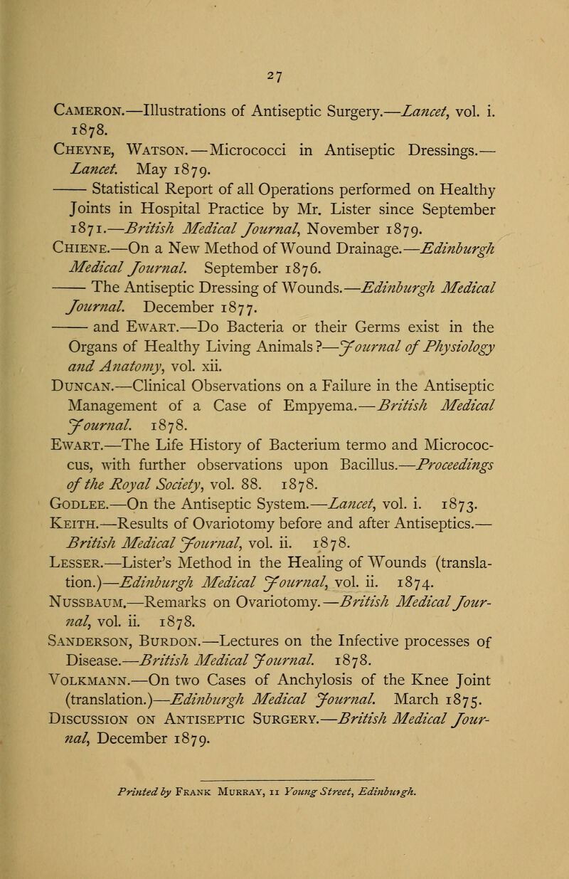 Cameron.—Illustrations of Antiseptic Surgery.—Lancet, vol. i. 1878. Cheyne, Watson.—Micrococci in Antiseptic Dressings.— Lancet. May 1879. Statistical Report of all Operations performed on Healthy Joints in Hospital Practice by Mr. Lister since September 1871.—British Medical Journal, November 1879. Chiene.—On a New Method of Wound Drainage.—Edinburgh Medical Journal. September 1876. The Antiseptic Dressing of Wounds.—Edinburgh Medical Journal. December 1877. and EwART.—Do Bacteria or their Germs exist in the Organs of Healthy Living Animals?—J oiirnal of Physiology and Anatomy, vol. xii. Duncan.—Clinical Observations on a Failure in the Antiseptic Management of a Case of Empyema.—British Medical Journal. 1878. EwART.—The Life History of Bacterium termo and Micrococ- cus, with further observations upon Bacillus.—Proceedings of the Royal Society, vol. 88. 1878. GoDLEE.—On the Antiseptic System.—Lancet, vol. i. 1873. Keith.—Results of Ovariotomy before and after Antiseptics.— British Medical Journal, vol. ii. 1878. Lesser.—Lister's Method in the Healing of Wounds (transla- tion.)—Edinburgh Medical Journal, vol. ii. 1874. NussBAUM.—Remarks on Ovariotomy.—British Medical Jour- nal, vol. ii. 1878. Sanderson, Burdon.—Lectures on the Infective processes of Disease.—British Medical Joicrnal. 1878. Volkmann.—On two Cases of Anchylosis of the Knee Joint (translation.)—Edinbiirgh Medical Journal. March 1875. Discussion on Antiseptic Surgery.—British Medical Jour- nal, December 1879. Printed by Frank Murray, ii Young Street, Edinbutgh.