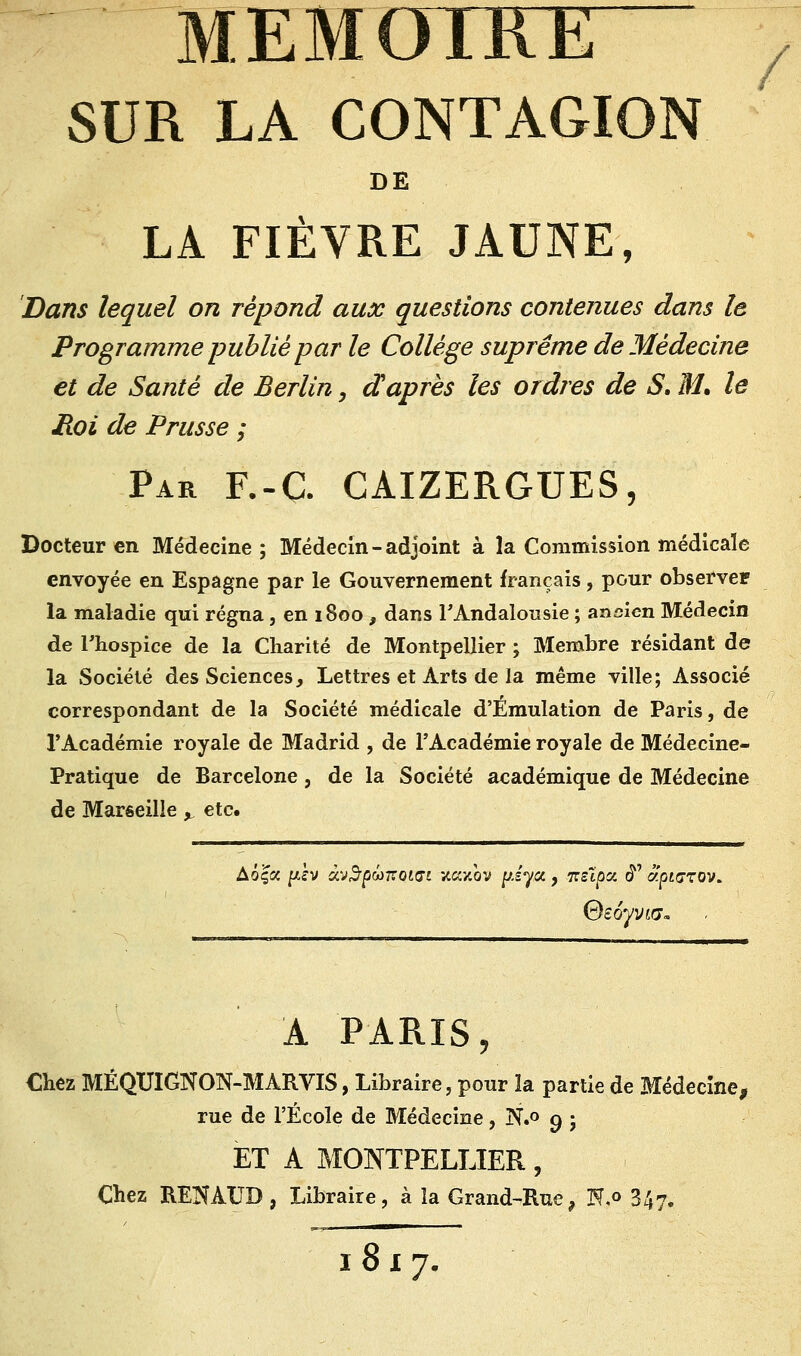 MEMOIRE y SUR LA CONTAGION DE LA FIÈVRE JAUNE, Dans lequel on répond aux questions contenues dans le Programme publié par le Collège suprême de Médecine et de Santé de Berlin, daprès les ordres de S, M. le Roi de Prusse ; Par F.-C CAIZERGUES, Docteur en Médecine ; Médecin - adjoint à la Commission médicale envoyée en Espagne par le Gouvernement français, pour observer la maladie qui régna , en 1800 , dans l'Andalousie ; ancien Médecin de l'hospice de la Charité de Montpellier ; Membre résidant de la Société des Sciences, Lettres et Arts de la même ville; Associé correspondant de la Société médicale d'Émulation de Paris, de l'Académie royale de Madrid , de l'Académie royale de Médecine- Pratique de Barcelone, de la Société académique de Médecine de Marseille y etc. Aô|a fiv à'j$pûnoiGi xaxov p.s'ya, itzïpat. <£' aptazov. A PARIS, Chez MÉQUIGNON-MARVIS, Libraire, pour ïa partie de Médecine, rue de l'École de Médecine, N.o o, ; ET A MONTPELLIER, Chez REKATJB , Libraire, à ïa Grand-Rue, N«° 347. 1817.