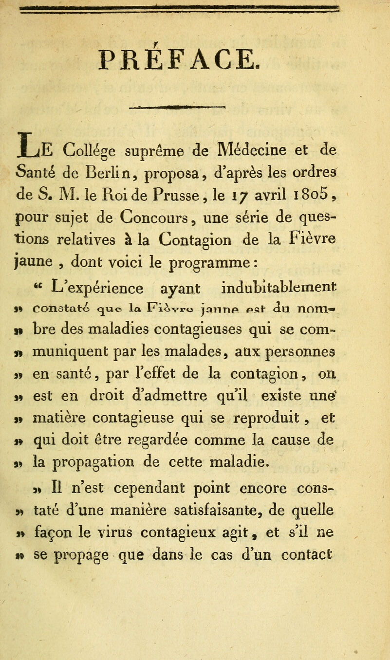 PREFACE. |E Collège suprême de Médecine et de Santé de Berlin, proposa, d'après les ordres de S. M. le Roi de Prusse, le 17 avril 18o5, pour sujet de Concours, une série de ques- tions relatives à la Contagion de la Fièvre jaune , dont voici le programme : u L'expérience ayant indubitablement s% Constate cjue la Fiovro jannp ©sf du nom- » bre des maladies contagieuses qui se corn- » muniquent par les malades, aux personnes 99 en santé, par l'effet de la contagion, on. » est en droit d'admettre qu'il existe une » matière contagieuse qui se reproduit, et » qui doit être regardée comme la cause de a* la propagation de cette maladie. 9» Il n'est cependant point encore cons- 9> taté d'une manière satisfaisante, de quelle 99 façon le virus contagieux agit 9 et s'il ne 99 se propage que dans le cas d'un contact