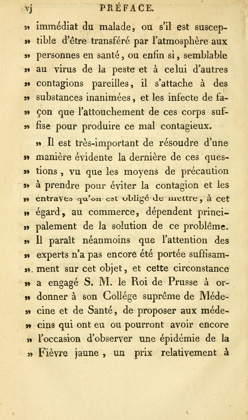 s» immédiat du malade, ou s'il est suscep- 99 tible d'être transféré par l'atmosphère aux « personnes en santé, ou enfin si, semblable 99 au virus de la peste et à celui d'autres s» contagions pareilles, il s'attache à des si substances inanimées, et les infecte de fa- s» çon que l'attouchement de ces corps suf- 99 fise pour produire ce mal contagieux. 99 Il est très-important de résoudre d'une s» manière évidente la dernière de ces ques- ai tions , vu que les moyens de précaution s* à prendre pour éviter la contagion et les 99 entraves <^u'on cot ubligé de mettre, à cet i9 égard, au commerce, dépendent princi- »9 paiement de la solution de ce problême. « Il parait néanmoins que l'attention des 99 experts n'a pas encore été portée suffisam- 99. ment sur cet objet, et cette circonstance 99 a engagé S. M. le Roi de Prusse à or- 99 donner à son Collège suprême de Méde- 99 cine et de Santé, de proposer aux méde- 99 cins qui ont eu ou pourront avoir encore 99 l'occasion d'observer une épidémie de la 39 Fièvre jaune , un prix relativement à