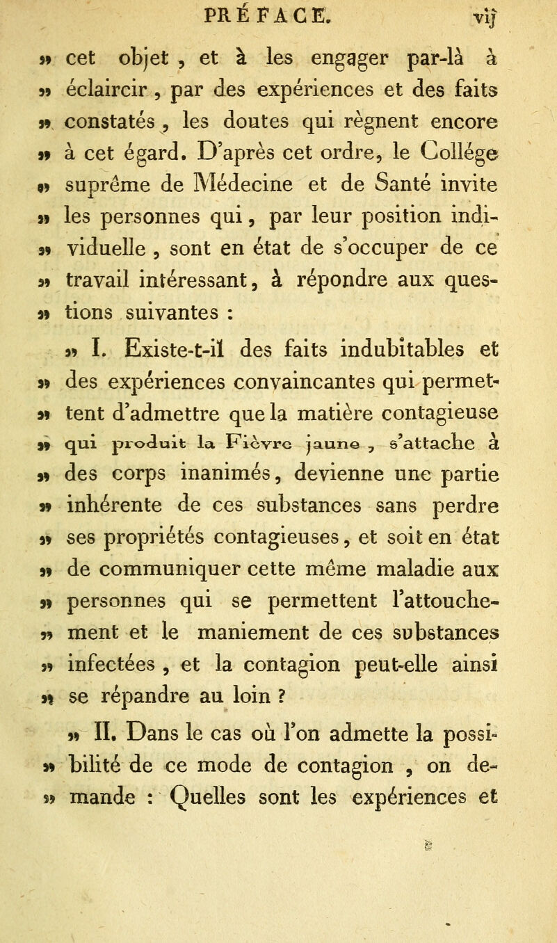 99 cet objet , et à les engager par-là à 99 éclaircir , par des expériences et des faits n constatés , les doutes qui régnent encore 99 à cet égard. D'après cet ordre, le Collège 99 suprême de Médecine et de Santé invite 99 les personnes qui, par leur position indi- 99 viduelle , sont en état de s'occuper de ce 9» travail intéressant, à répondre aux ques- 99 tions suivantes : 99 L Existe-t-il des faits indubitables et 99 des expériences convaincantes qui permet- 99 tent d'admettre que la matière contagieuse 9» qui produit la Ficvrc jaune 7 s'attache à 99 des corps inanimés, devienne une partie 99 inhérente de ces substances sans perdre 99 ses propriétés contagieuses, et soit en état 99 de communiquer cette même maladie aux 99 personnes qui se permettent l'attouche- » ment et le maniement de ces substances 99 infectées , et la contagion peut-elle ainsi h se répandre au loin ? 99 II. Dans le cas où l'on admette la possi- 99 bilité de ce mode de contagion , on de- 59 mande : Quelles sont les expériences et