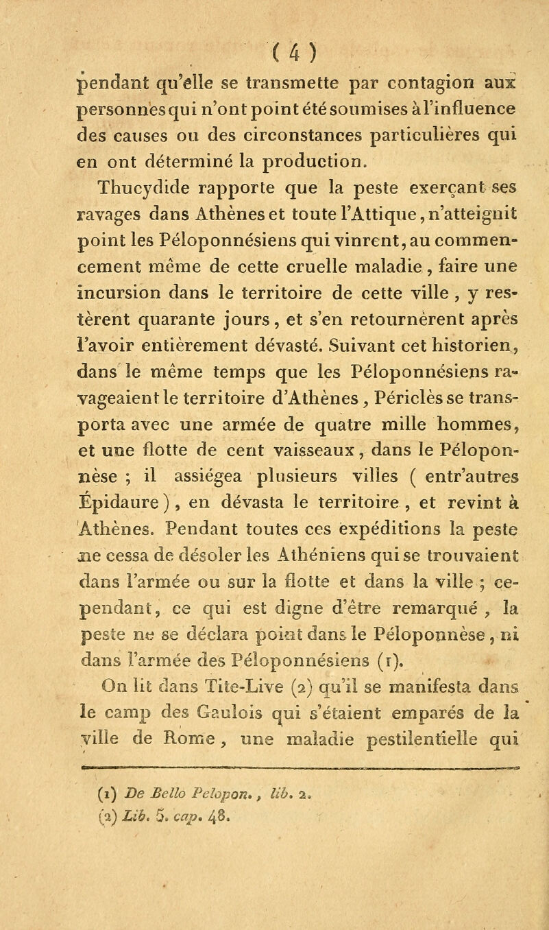 pendant qu'elle se transmette par contagion aux personnes qui n'ont point été soumises àl'influence des causes ou des circonstances particulières qui en ont déterminé la production. Thucydide rapporte que la peste exerçant ses ravages dans Athènes et toute l'Attique, n'atteignit point les Péloponnésiens qui vinrent, au commen- cement même de cette cruelle maladie, faire une incursion dans le territoire de cette ville , y res- tèrent quarante jours, et s'en retournèrent après l'avoir entièrement dévasté. Suivant cet historien, dans le même temps que les Péloponnésiens ra- vageaient le territoire d'Athènes, Périclèsse trans- porta avec une armée de quatre mille hommes, et une flotte de cent vaisseaux, dans le Pélopon- nèse ; il assiégea plusieurs villes ( entr'autres Epidaure ), en dévasta le territoire , et revint à Athènes. Pendant toutes ces expéditions la peste ne cessa de désoler les Athéniens qui se trouvaient dans l'armée ou sur la flotte et dans la ville ; ce- pendant, ce qui est digne d'être remarqué ? la peste ne se déclara poietdansle Péloponnèse, ni dans l'armée des Péloponnésiens (i). On lit dans Tite-Live (2) qu'il se manifesta dans le camp des Gaulois qui s'étaient emparés de îa ville de Rome, une maladie pestilentielle qui (1) De Bello Pelopon», lib. 2. (2) Lib. 5. cap, 48.