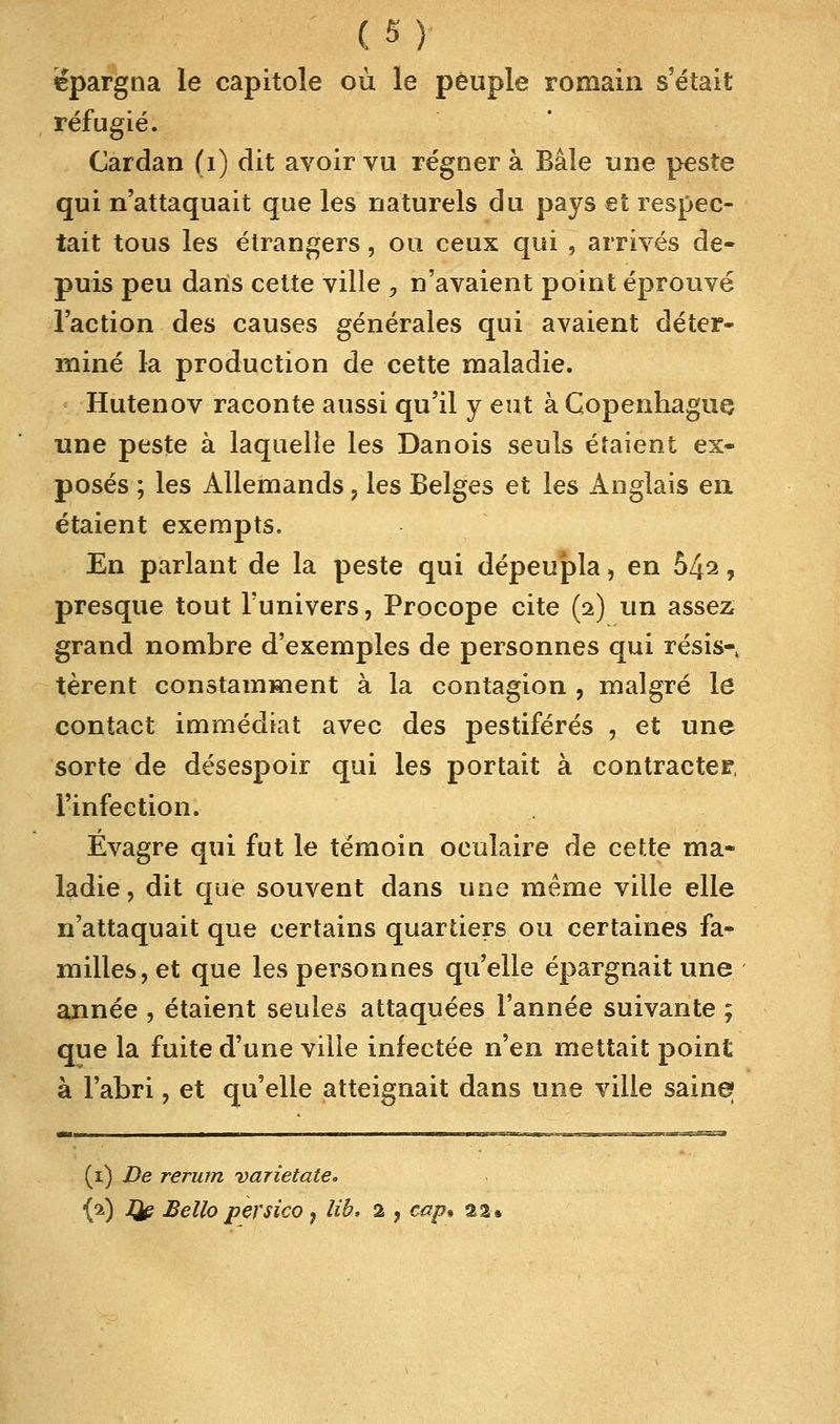 ('■*')• épargna le capitole où le peuple romain s'était réfugié. Cardan (1) dit avoir vu régnera Baie une peste qui n'attaquait que les naturels du pays et respec- tait tous les étrangers, ou ceux qui , arrivés de- puis peu dans cette ville > n'avaient point éprouvé l'action des causes générales qui avaient déter- miné la production de cette maladie. Hutenov raconte aussi qu'il y eut à Copenhague une peste à laquelle les Danois seuls étaient ex- posés ; les Allemands ? les Belges et les Anglais en étaient exempts. En parlant de la peste qui dépeupla, en bl±i, presque tout l'univers, Procope cite (2) un assez grand nombre d'exemples de personnes qui résis-, tèrent constamment à la contagion , malgré le contact immédiat avec des pestiférés , et une sorte de désespoir qui les portait à contracter, l'infection. Évagre qui fut le témoin oculaire de cette ma- ladie, dit que souvent dans une même ville elle n'attaquait que certains quartiers ou certaines fa- milles, et que les personnes qu'elle épargnait une année , étaient seules attaquées l'année suivante ; que la fuite d'une ville infectée n'en mettait point à l'abri, et qu'elle atteignait dans une ville saine (1) De rerum varietate.